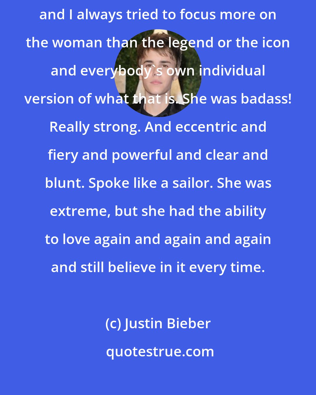 Justin Bieber: I was interesting in discovering more about [Elizabeth Taylor], and I always tried to focus more on the woman than the legend or the icon and everybody's own individual version of what that is. She was badass! Really strong. And eccentric and fiery and powerful and clear and blunt. Spoke like a sailor. She was extreme, but she had the ability to love again and again and again and still believe in it every time.