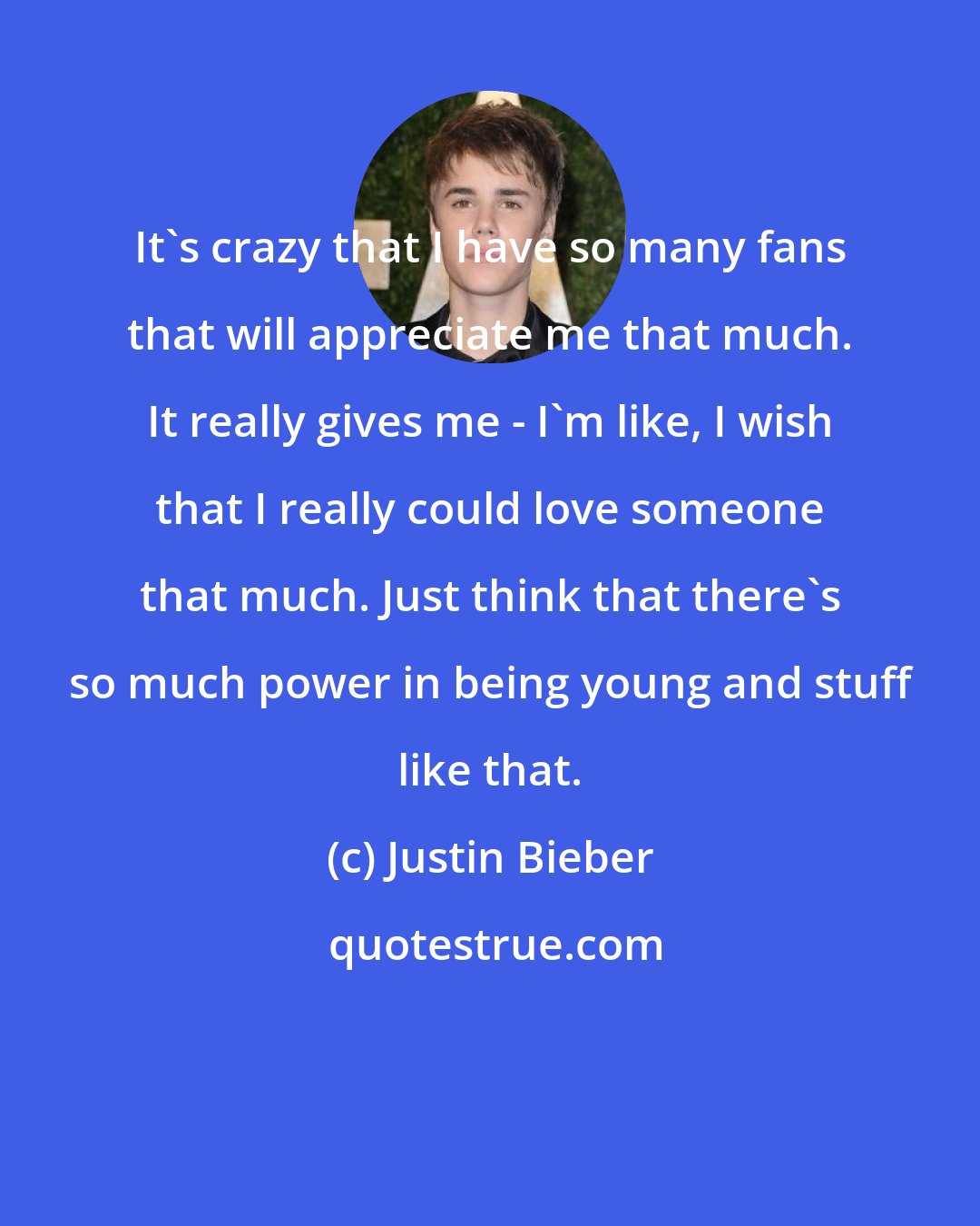 Justin Bieber: It's crazy that I have so many fans that will appreciate me that much. It really gives me - I'm like, I wish that I really could love someone that much. Just think that there's so much power in being young and stuff like that.