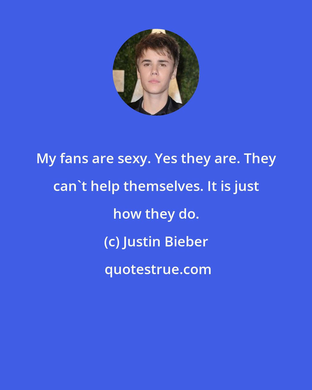 Justin Bieber: My fans are sexy. Yes they are. They can't help themselves. It is just how they do.