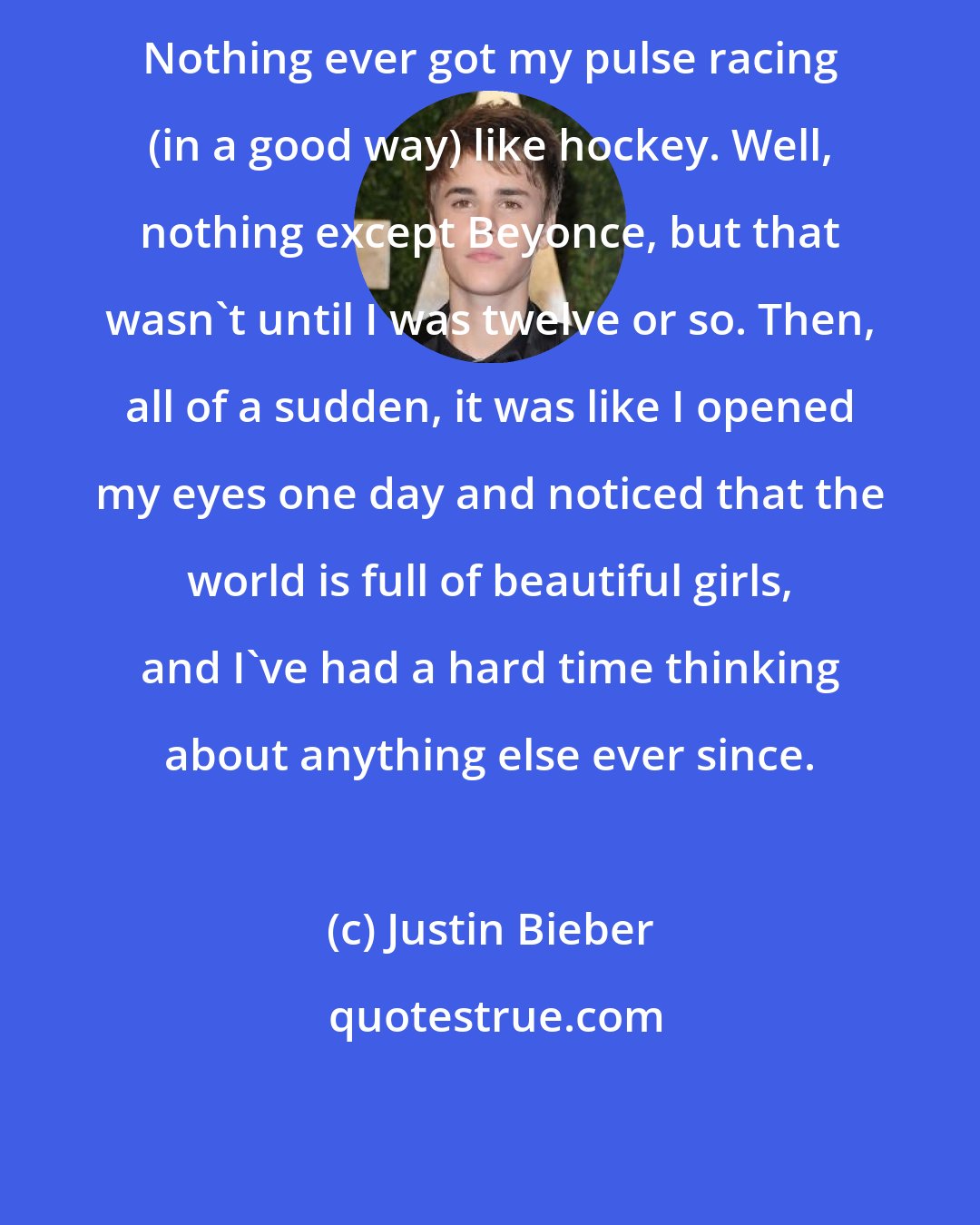 Justin Bieber: Nothing ever got my pulse racing (in a good way) like hockey. Well, nothing except Beyonce, but that wasn't until I was twelve or so. Then, all of a sudden, it was like I opened my eyes one day and noticed that the world is full of beautiful girls, and I've had a hard time thinking about anything else ever since.