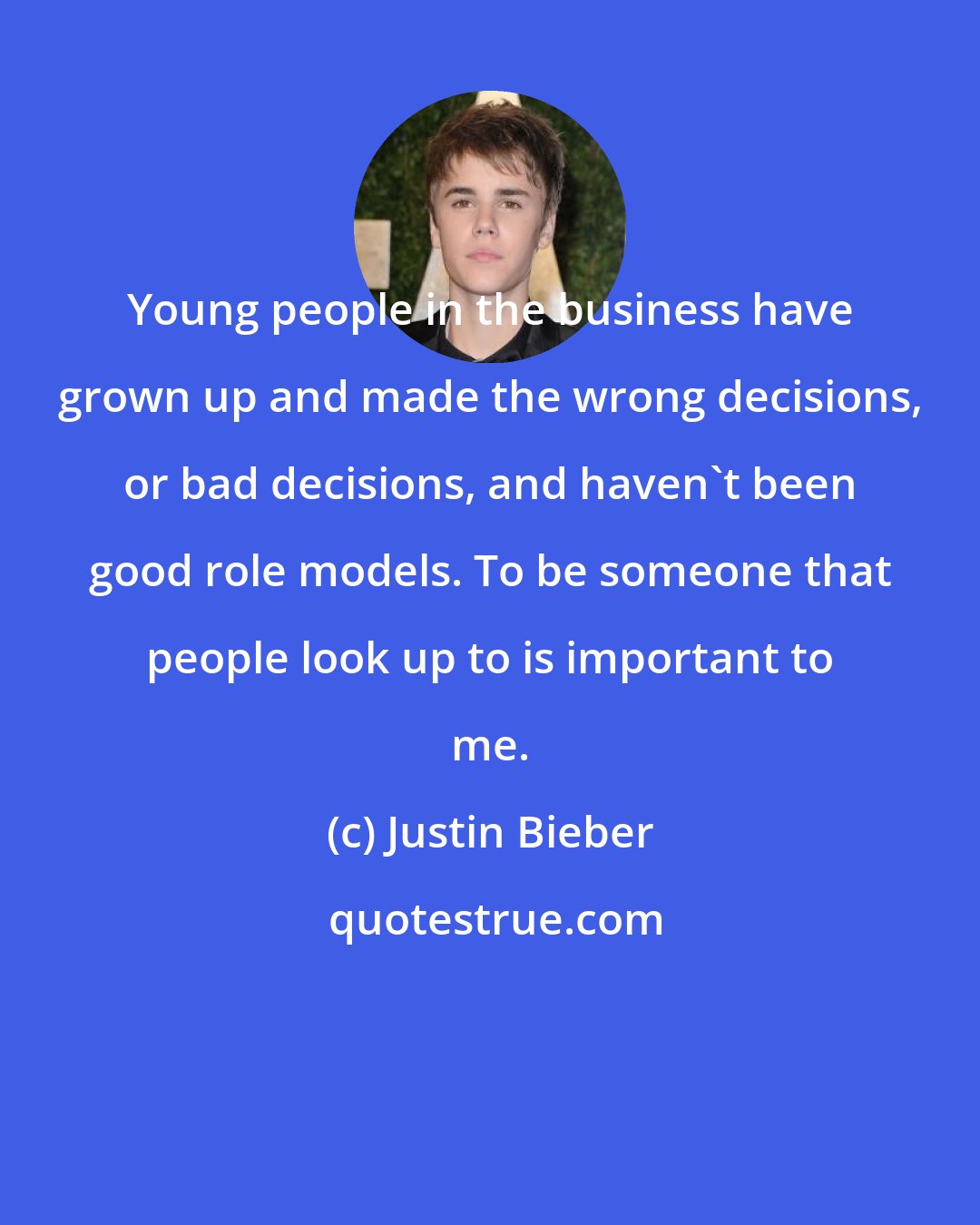 Justin Bieber: Young people in the business have grown up and made the wrong decisions, or bad decisions, and haven't been good role models. To be someone that people look up to is important to me.