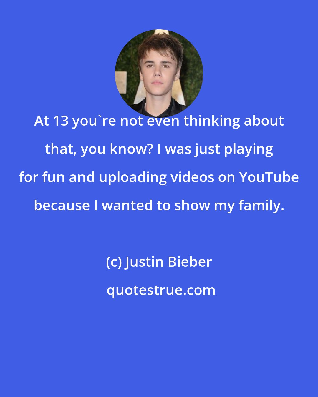 Justin Bieber: At 13 you're not even thinking about that, you know? I was just playing for fun and uploading videos on YouTube because I wanted to show my family.