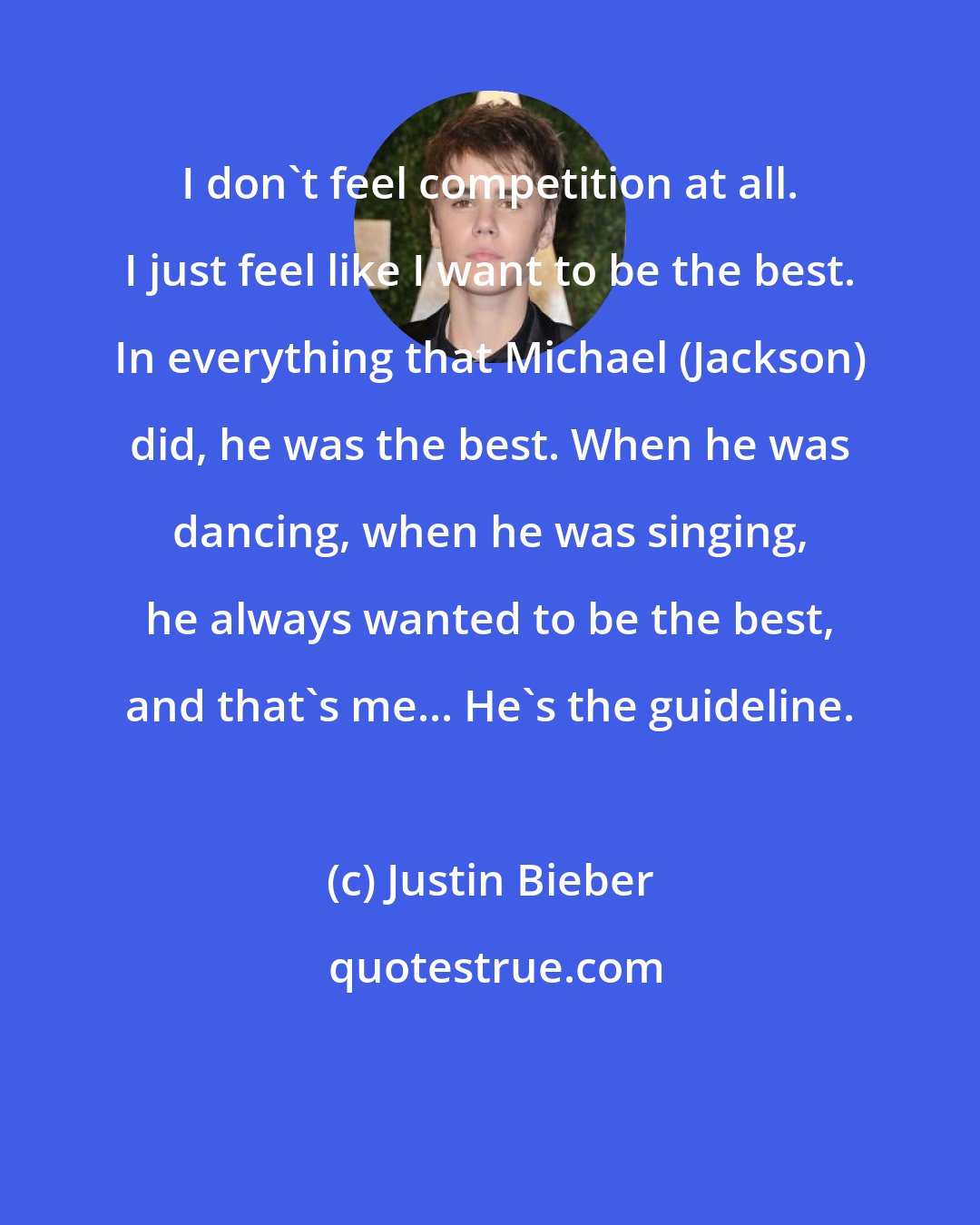 Justin Bieber: I don't feel competition at all. I just feel like I want to be the best. In everything that Michael (Jackson) did, he was the best. When he was dancing, when he was singing, he always wanted to be the best, and that's me... He's the guideline.