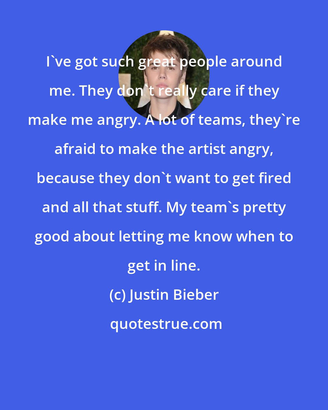 Justin Bieber: I've got such great people around me. They don't really care if they make me angry. A lot of teams, they're afraid to make the artist angry, because they don't want to get fired and all that stuff. My team's pretty good about letting me know when to get in line.