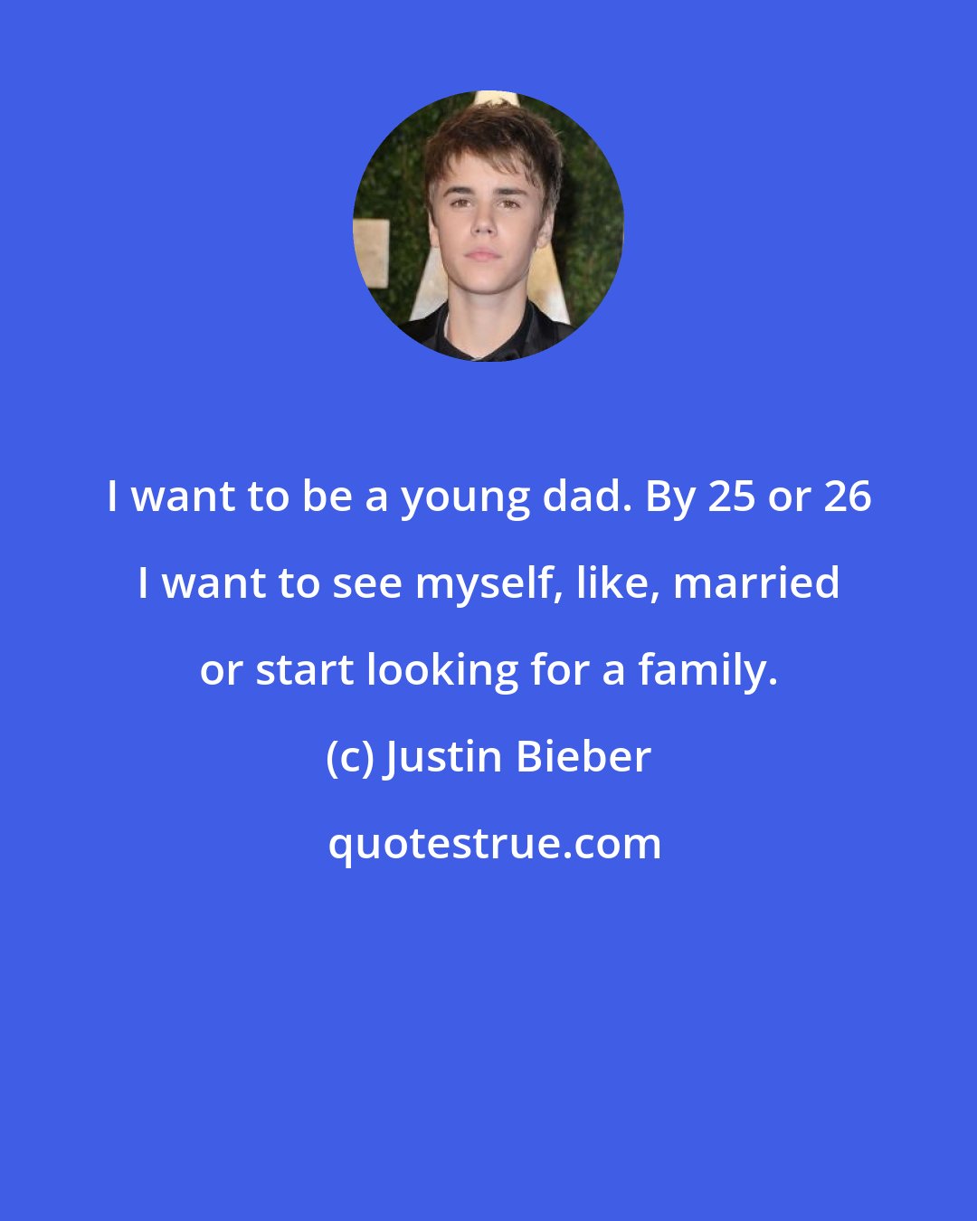 Justin Bieber: I want to be a young dad. By 25 or 26 I want to see myself, like, married or start looking for a family.