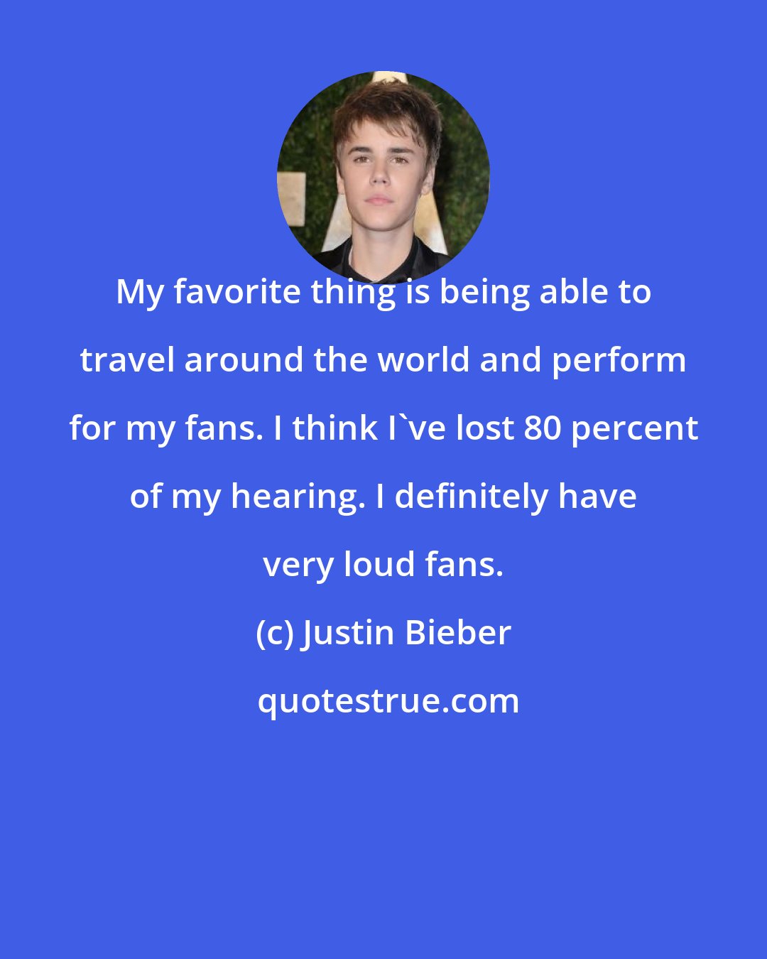 Justin Bieber: My favorite thing is being able to travel around the world and perform for my fans. I think I've lost 80 percent of my hearing. I definitely have very loud fans.