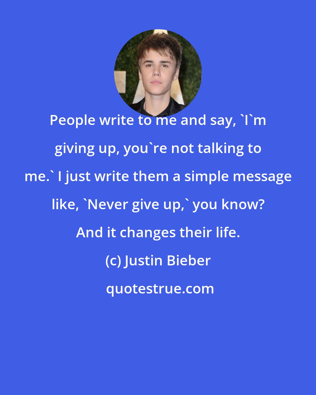 Justin Bieber: People write to me and say, 'I'm giving up, you're not talking to me.' I just write them a simple message like, 'Never give up,' you know? And it changes their life.