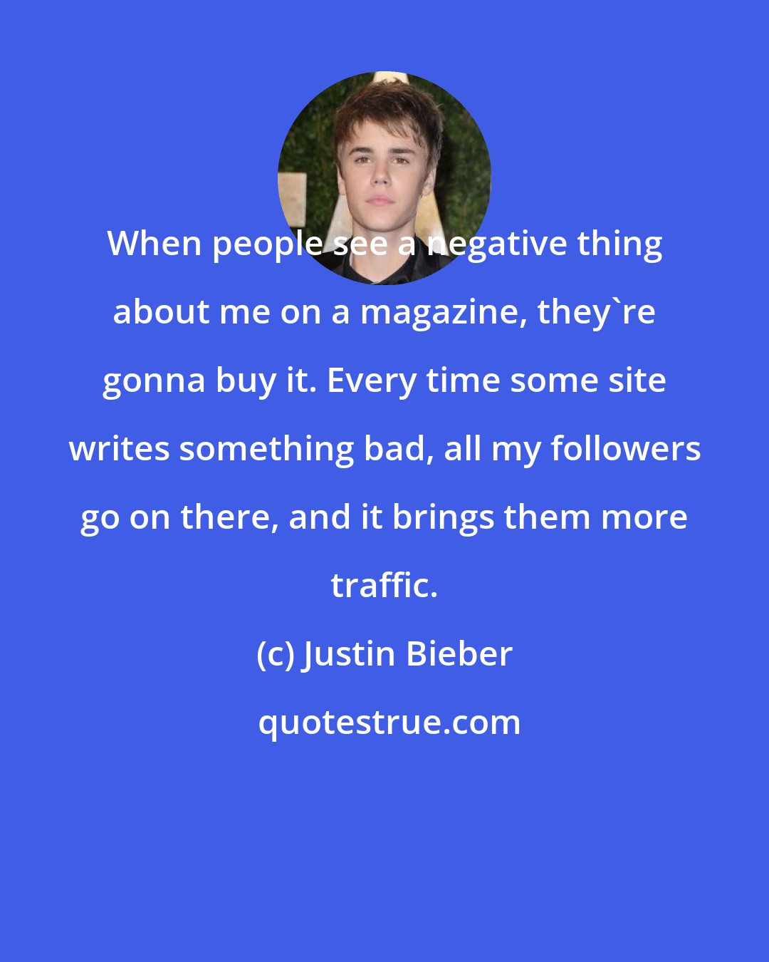 Justin Bieber: When people see a negative thing about me on a magazine, they're gonna buy it. Every time some site writes something bad, all my followers go on there, and it brings them more traffic.