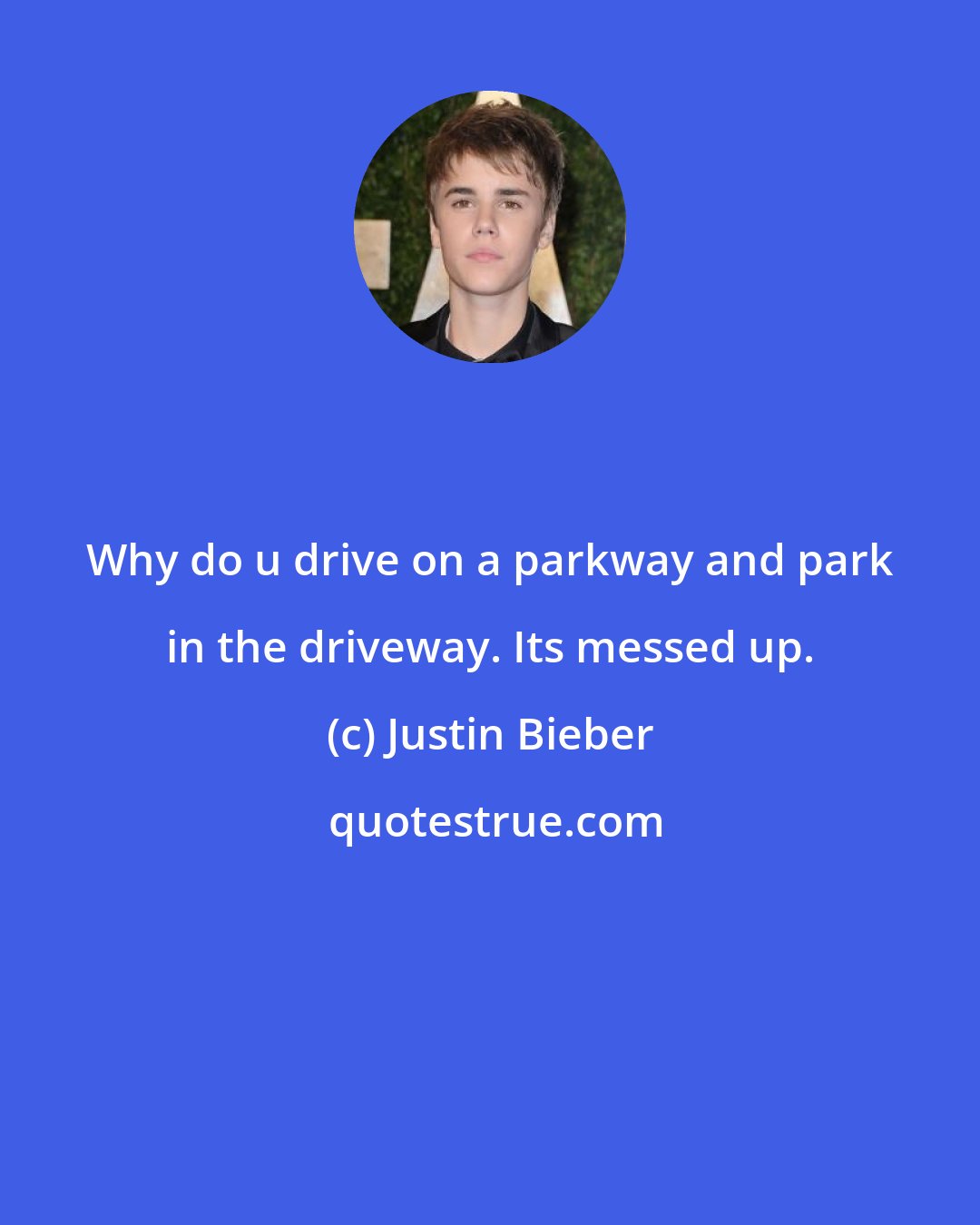 Justin Bieber: Why do u drive on a parkway and park in the driveway. Its messed up.