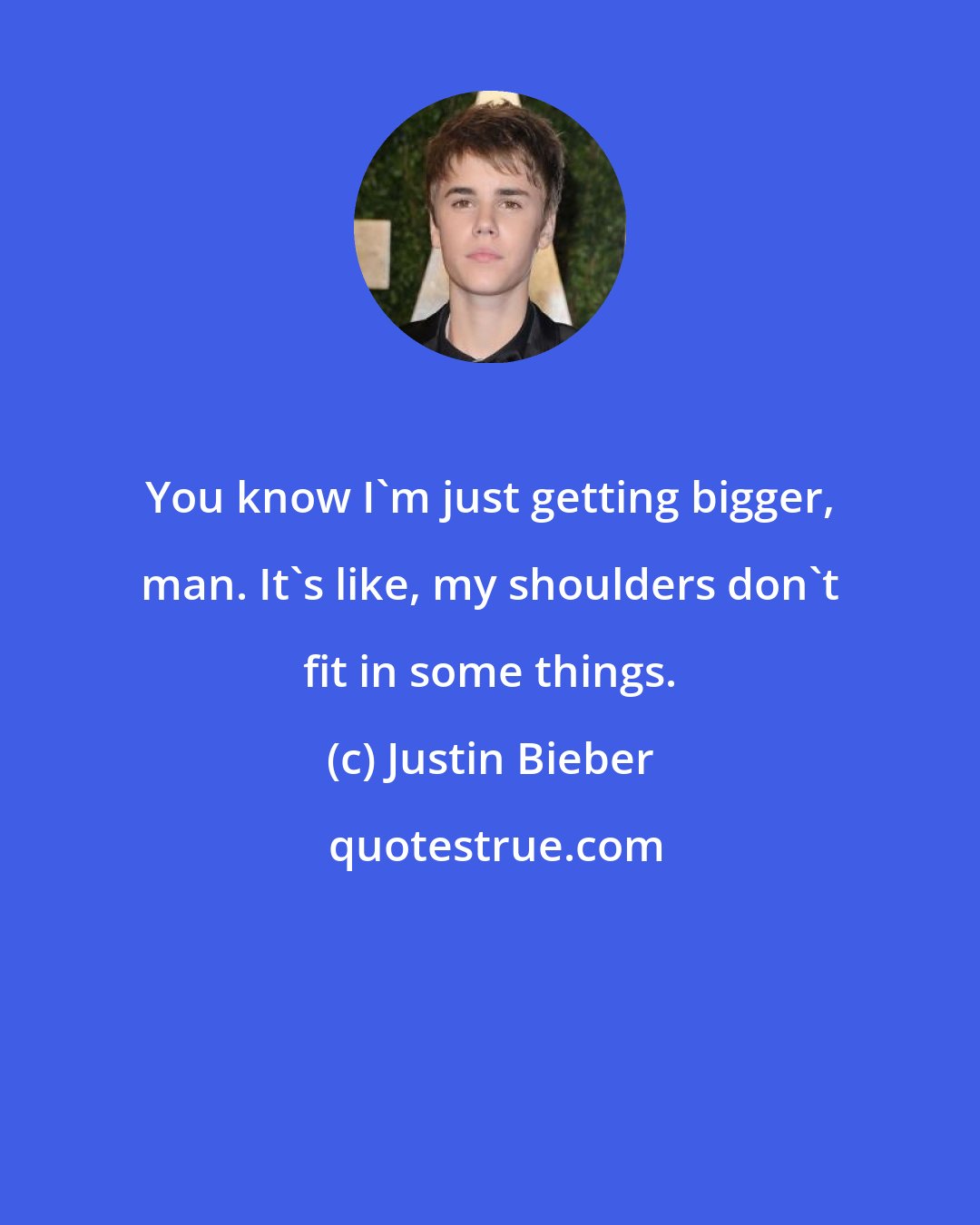 Justin Bieber: You know I'm just getting bigger, man. It's like, my shoulders don't fit in some things.