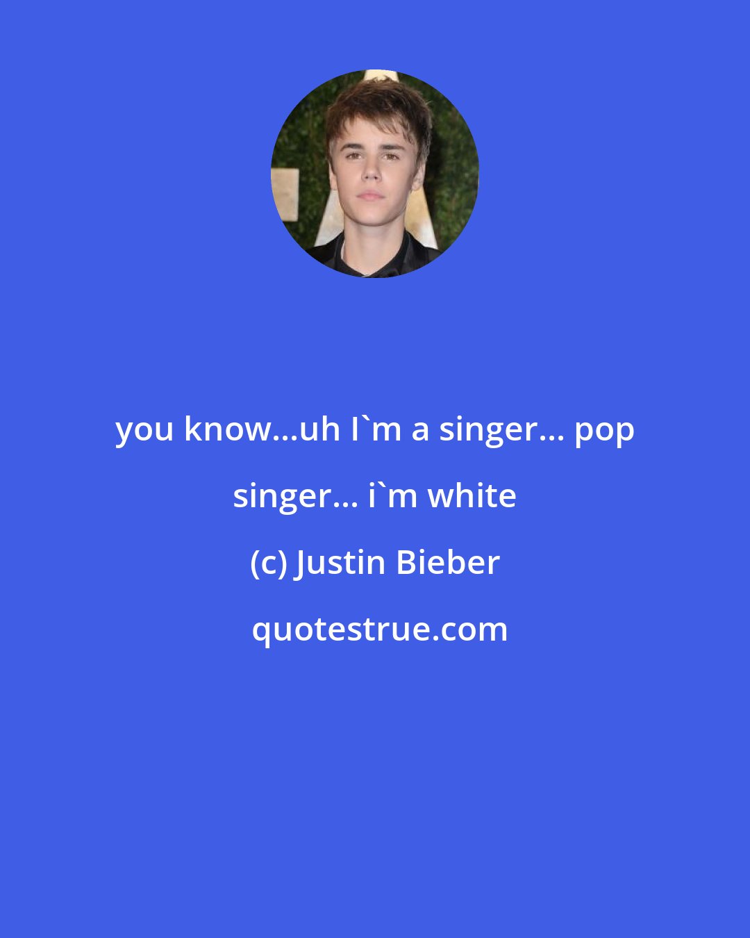 Justin Bieber: you know...uh I'm a singer... pop singer... i'm white