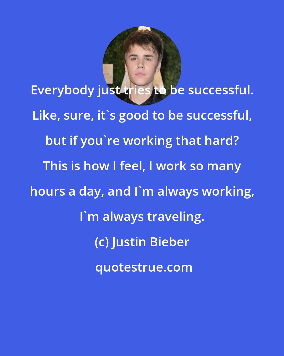 Justin Bieber: Everybody just tries to be successful. Like, sure, it's good to be successful, but if you're working that hard? This is how I feel, I work so many hours a day, and I'm always working, I'm always traveling.