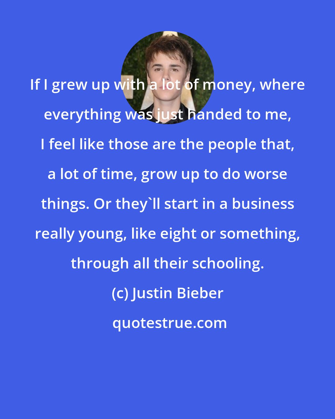 Justin Bieber: If I grew up with a lot of money, where everything was just handed to me, I feel like those are the people that, a lot of time, grow up to do worse things. Or they'll start in a business really young, like eight or something, through all their schooling.