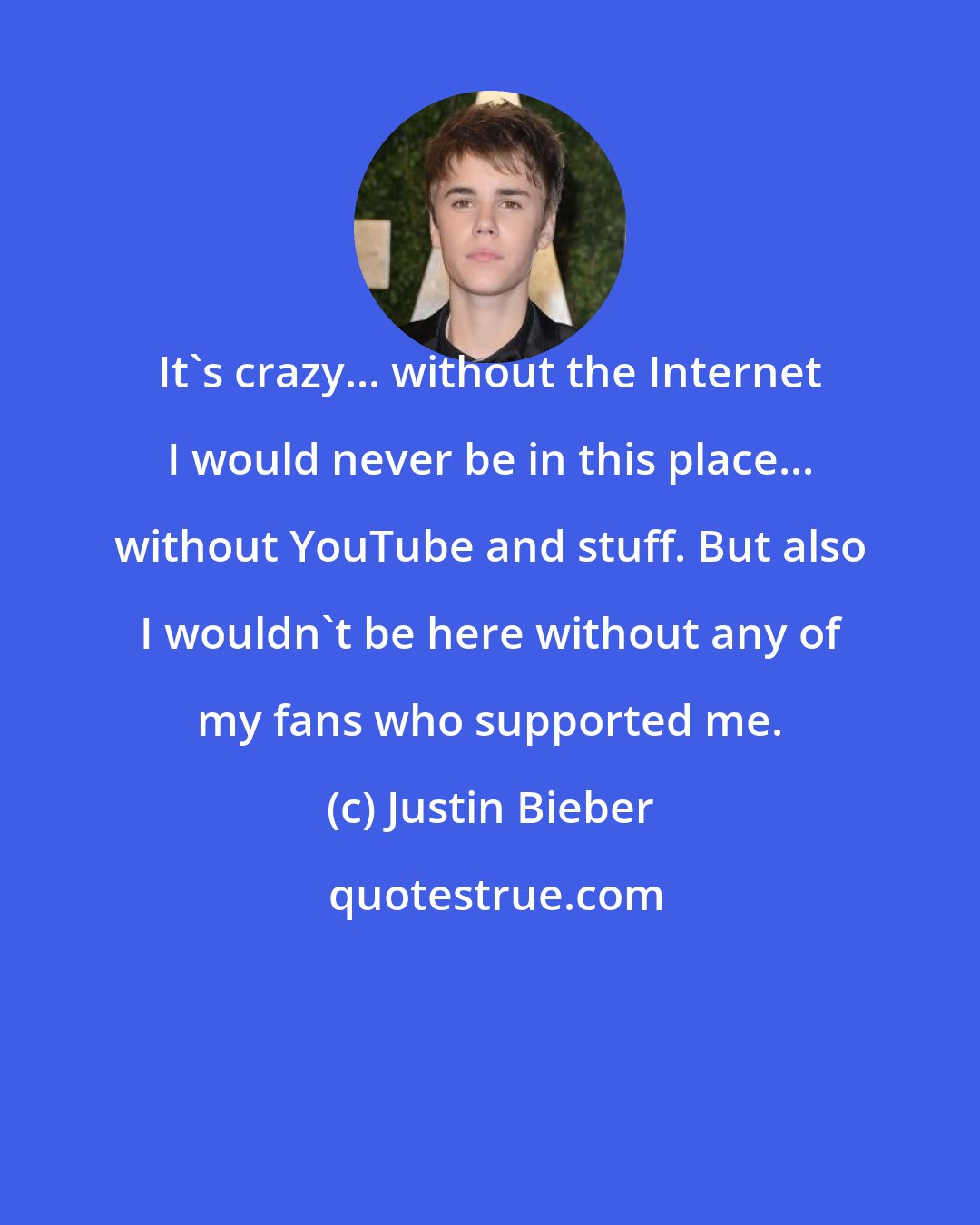 Justin Bieber: It's crazy... without the Internet I would never be in this place... without YouTube and stuff. But also I wouldn't be here without any of my fans who supported me.