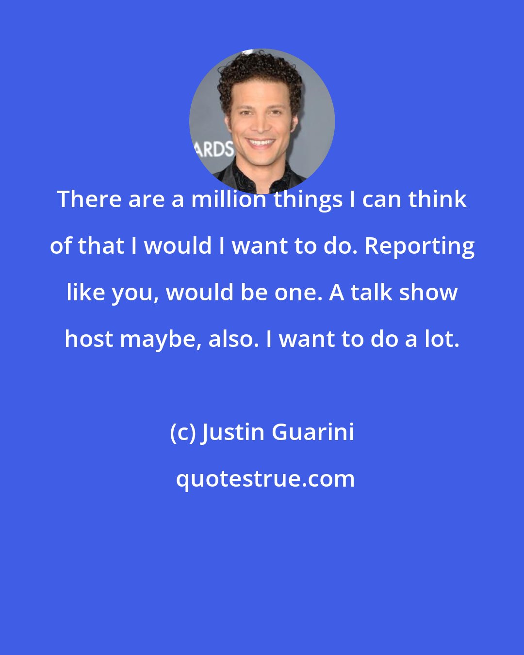 Justin Guarini: There are a million things I can think of that I would I want to do. Reporting like you, would be one. A talk show host maybe, also. I want to do a lot.