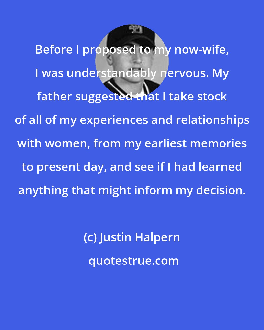 Justin Halpern: Before I proposed to my now-wife, I was understandably nervous. My father suggested that I take stock of all of my experiences and relationships with women, from my earliest memories to present day, and see if I had learned anything that might inform my decision.