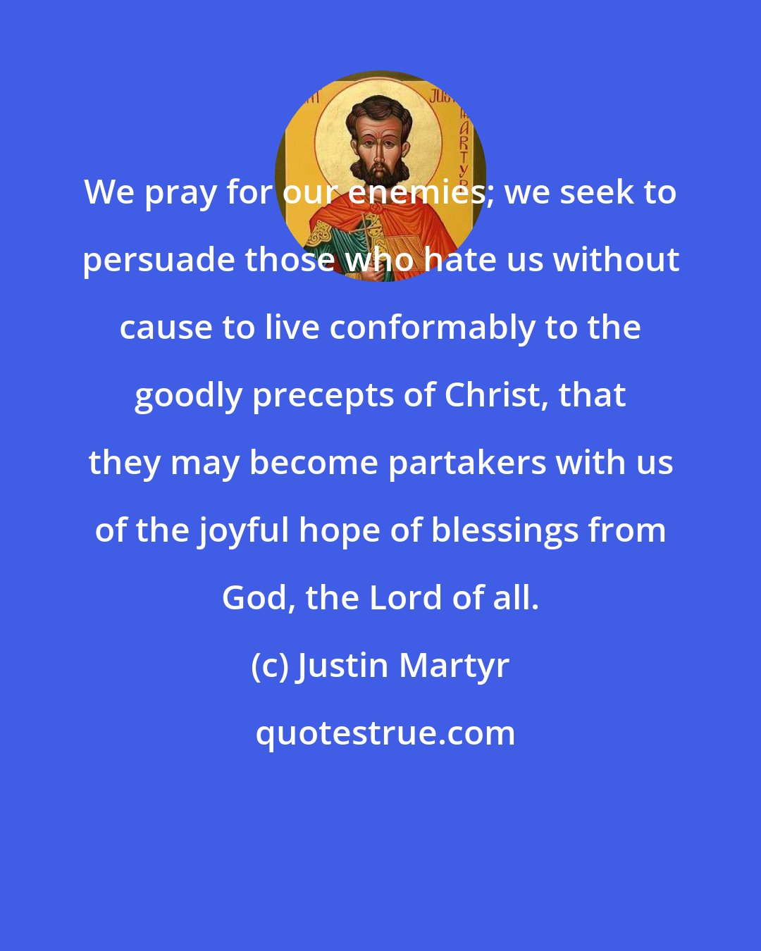Justin Martyr: We pray for our enemies; we seek to persuade those who hate us without cause to live conformably to the goodly precepts of Christ, that they may become partakers with us of the joyful hope of blessings from God, the Lord of all.