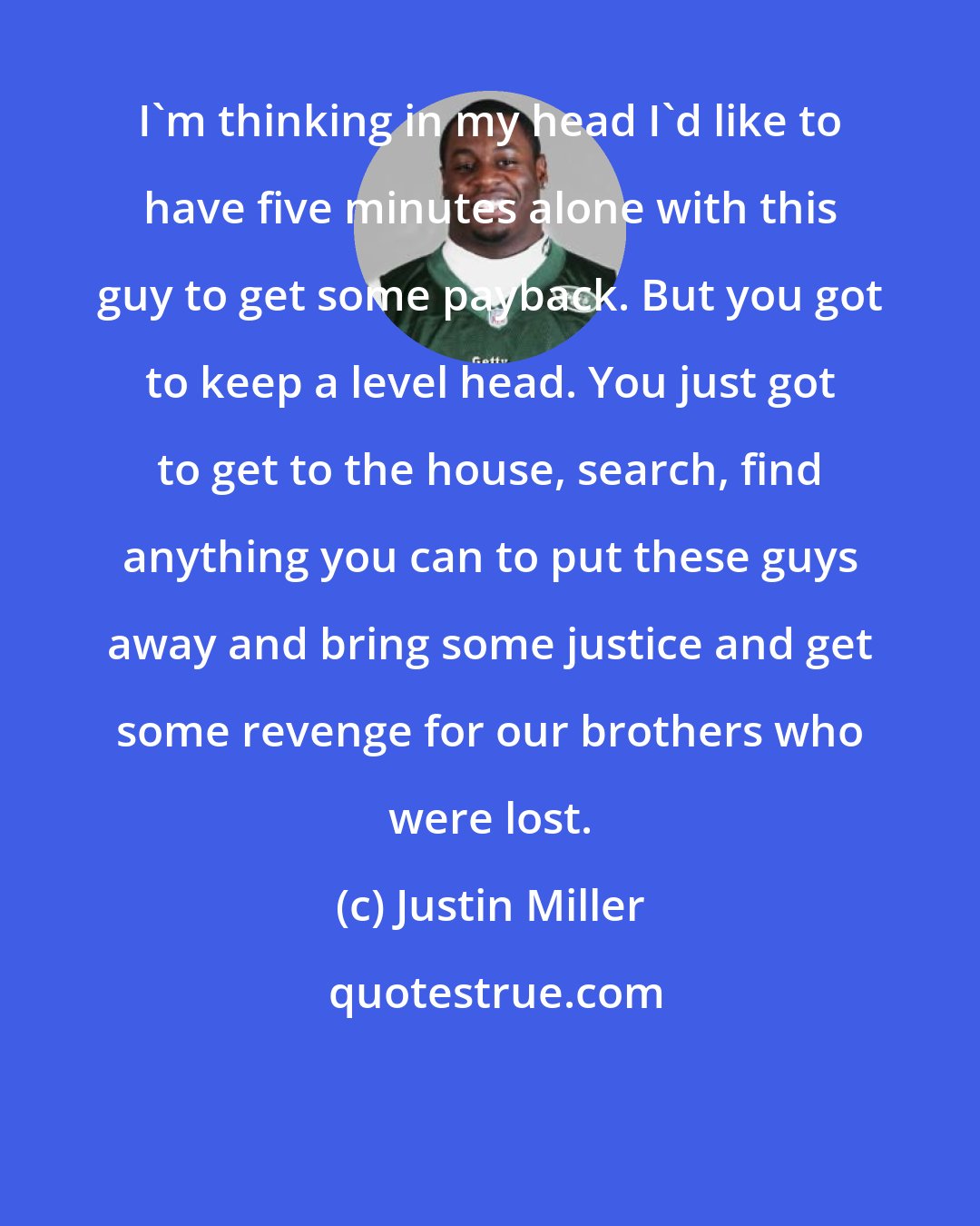 Justin Miller: I'm thinking in my head I'd like to have five minutes alone with this guy to get some payback. But you got to keep a level head. You just got to get to the house, search, find anything you can to put these guys away and bring some justice and get some revenge for our brothers who were lost.