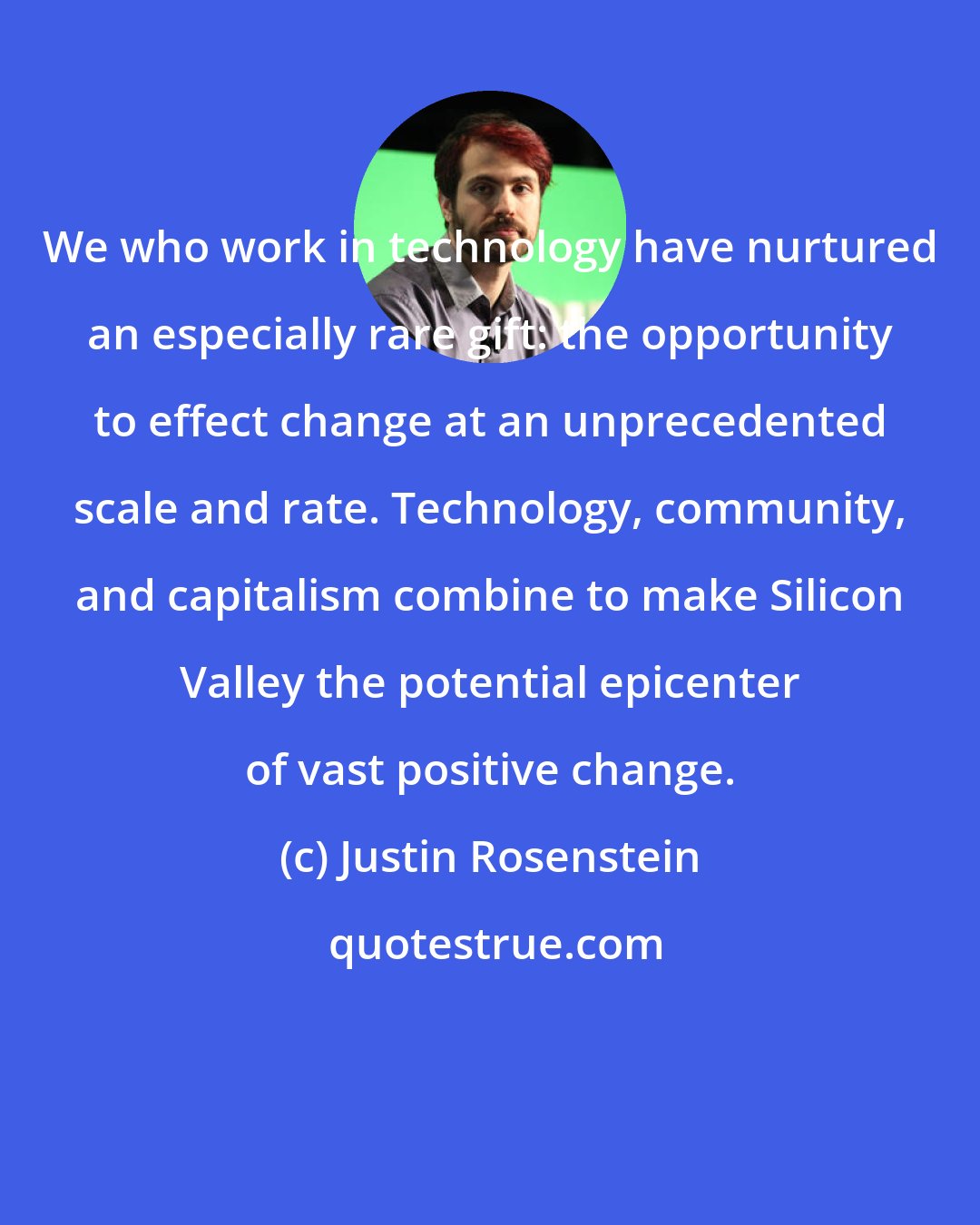 Justin Rosenstein: We who work in technology have nurtured an especially rare gift: the opportunity to effect change at an unprecedented scale and rate. Technology, community, and capitalism combine to make Silicon Valley the potential epicenter of vast positive change.