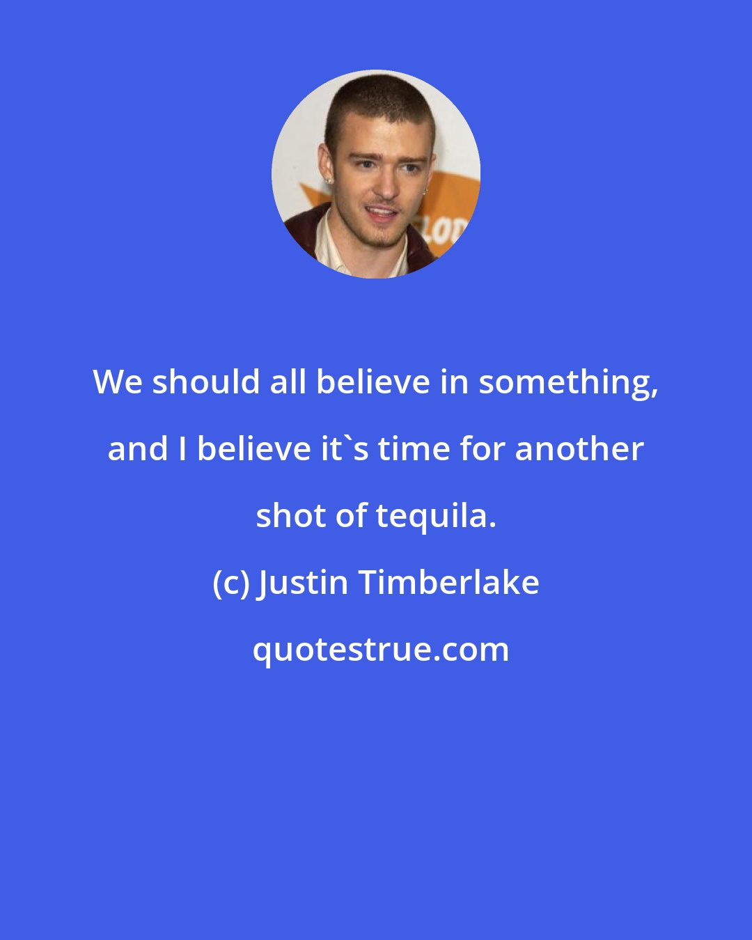 Justin Timberlake: We should all believe in something, and I believe it's time for another shot of tequila.