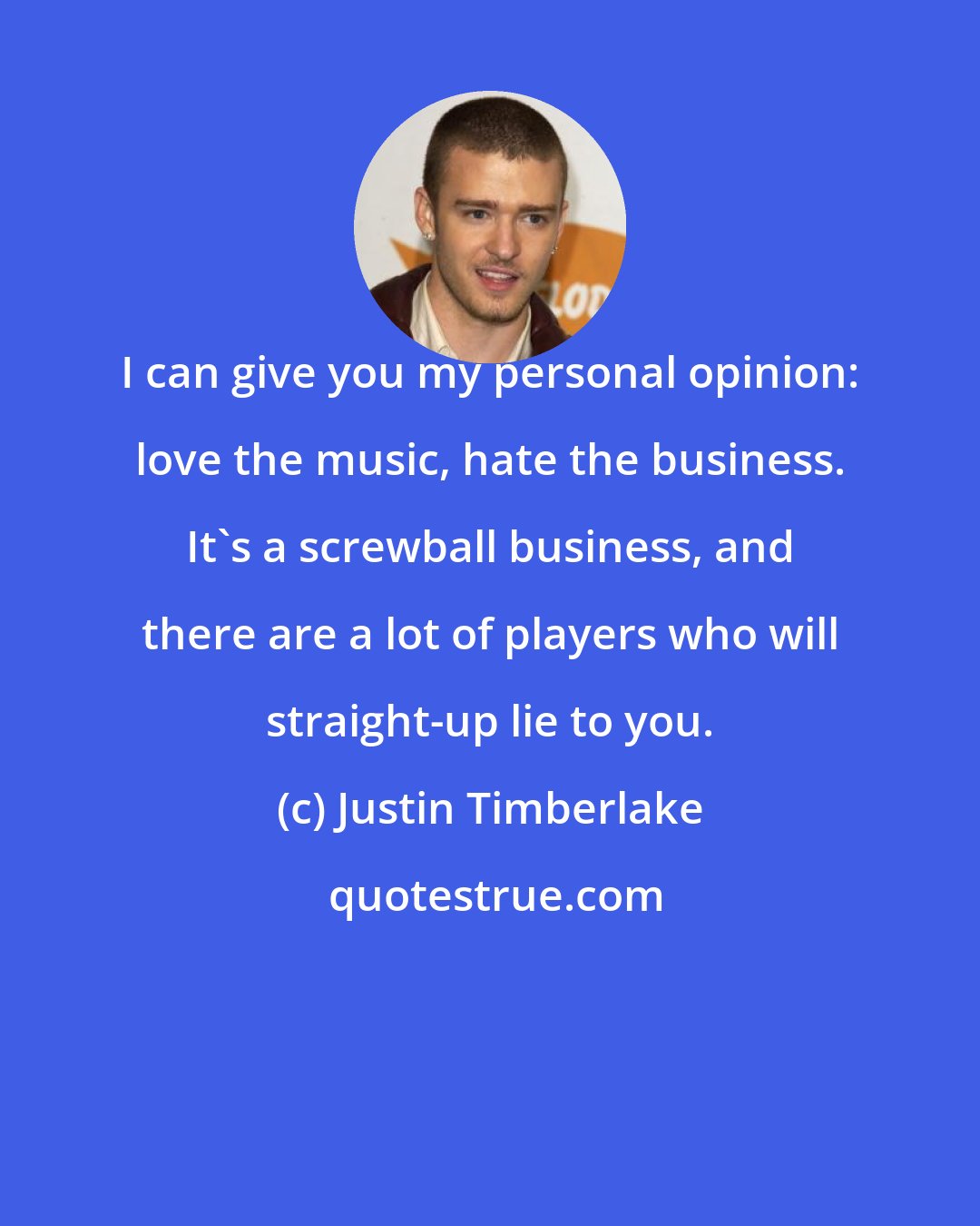 Justin Timberlake: I can give you my personal opinion: love the music, hate the business. It's a screwball business, and there are a lot of players who will straight-up lie to you.