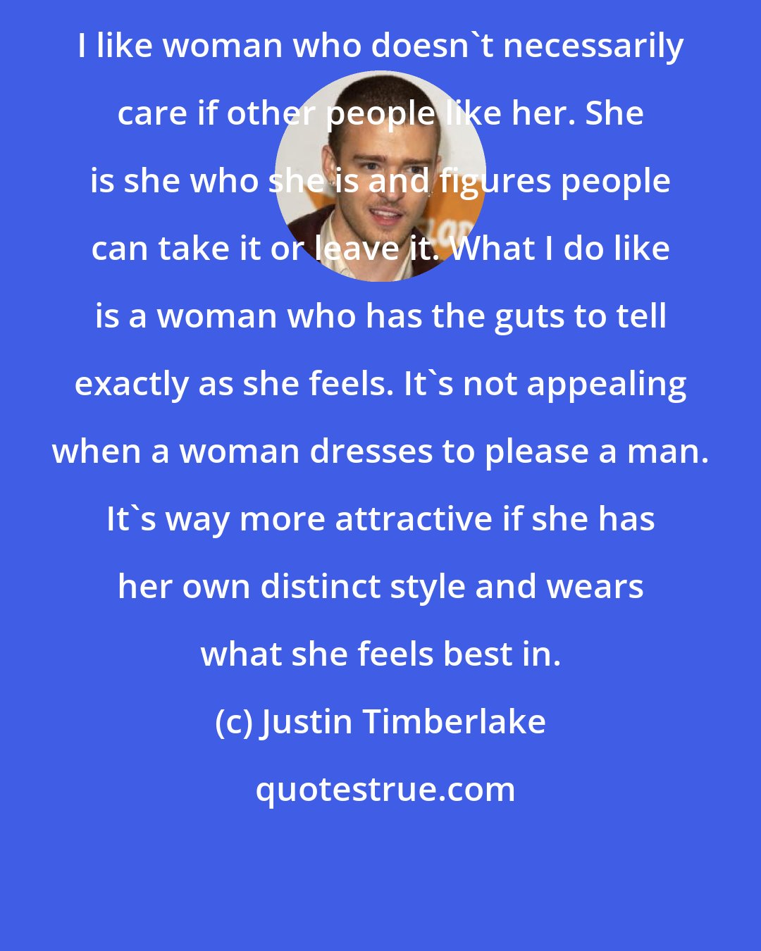 Justin Timberlake: I like woman who doesn't necessarily care if other people like her. She is she who she is and figures people can take it or leave it. What I do like is a woman who has the guts to tell exactly as she feels. It's not appealing when a woman dresses to please a man. It's way more attractive if she has her own distinct style and wears what she feels best in.