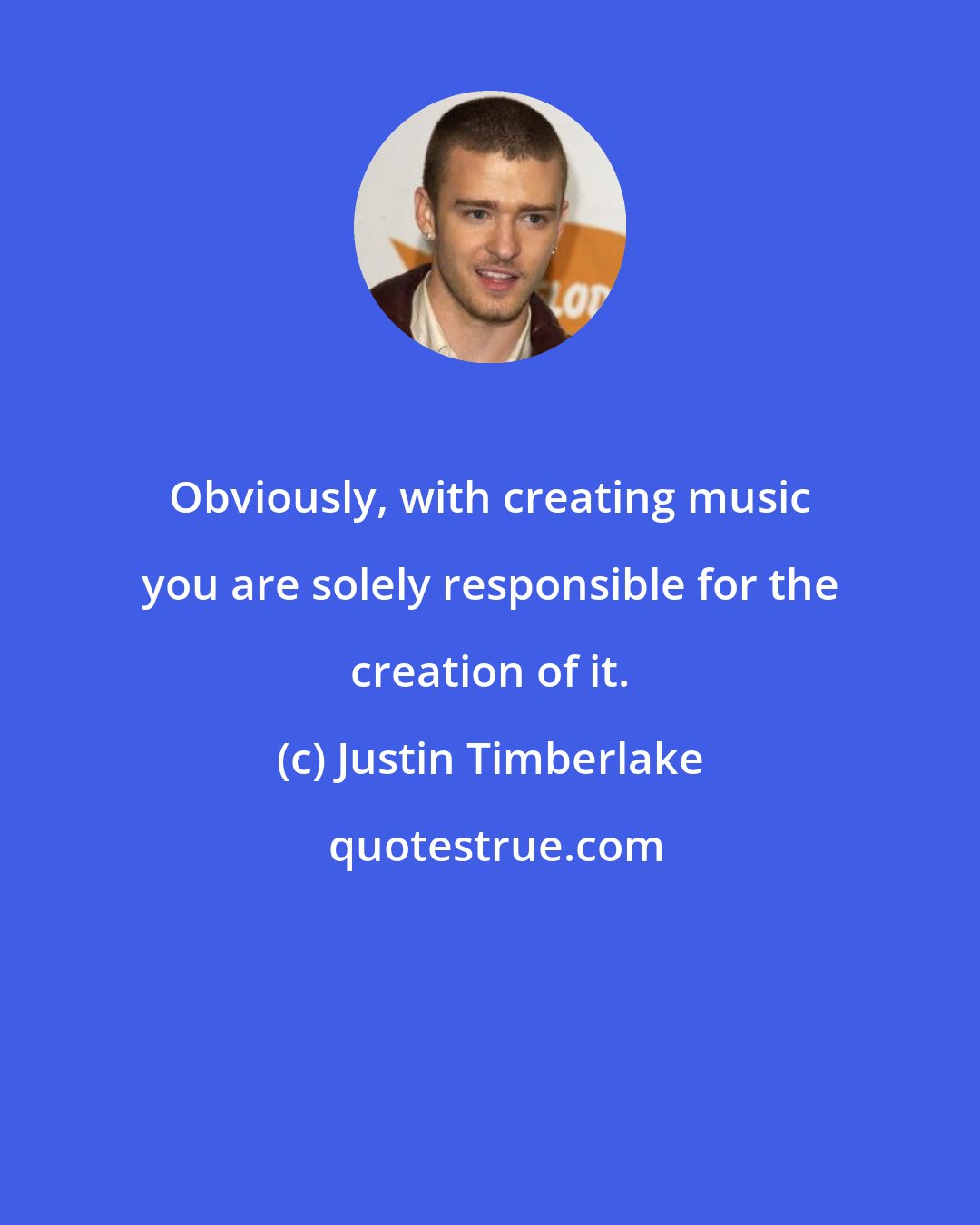 Justin Timberlake: Obviously, with creating music you are solely responsible for the creation of it.