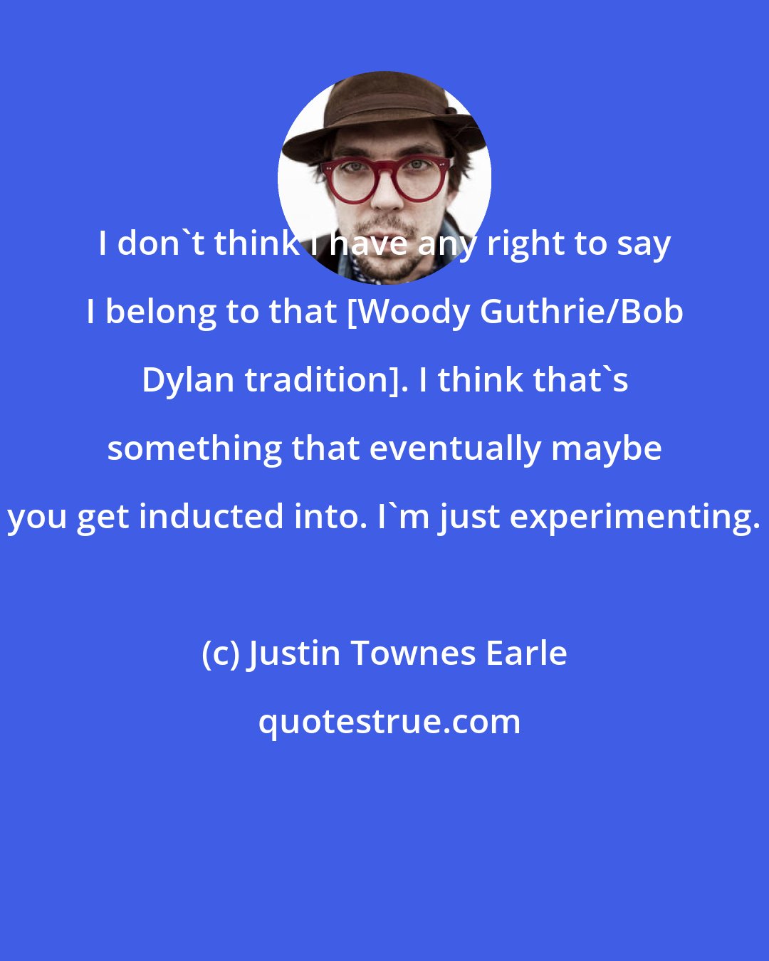 Justin Townes Earle: I don't think I have any right to say I belong to that [Woody Guthrie/Bob Dylan tradition]. I think that's something that eventually maybe you get inducted into. I'm just experimenting.