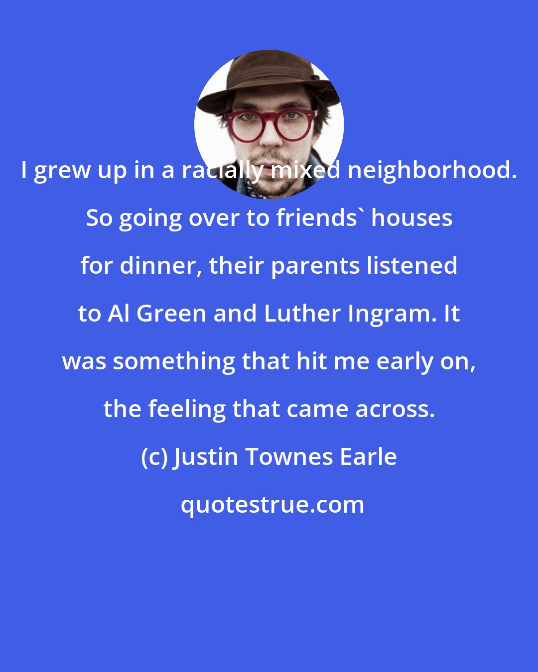 Justin Townes Earle: I grew up in a racially mixed neighborhood. So going over to friends' houses for dinner, their parents listened to Al Green and Luther Ingram. It was something that hit me early on, the feeling that came across.