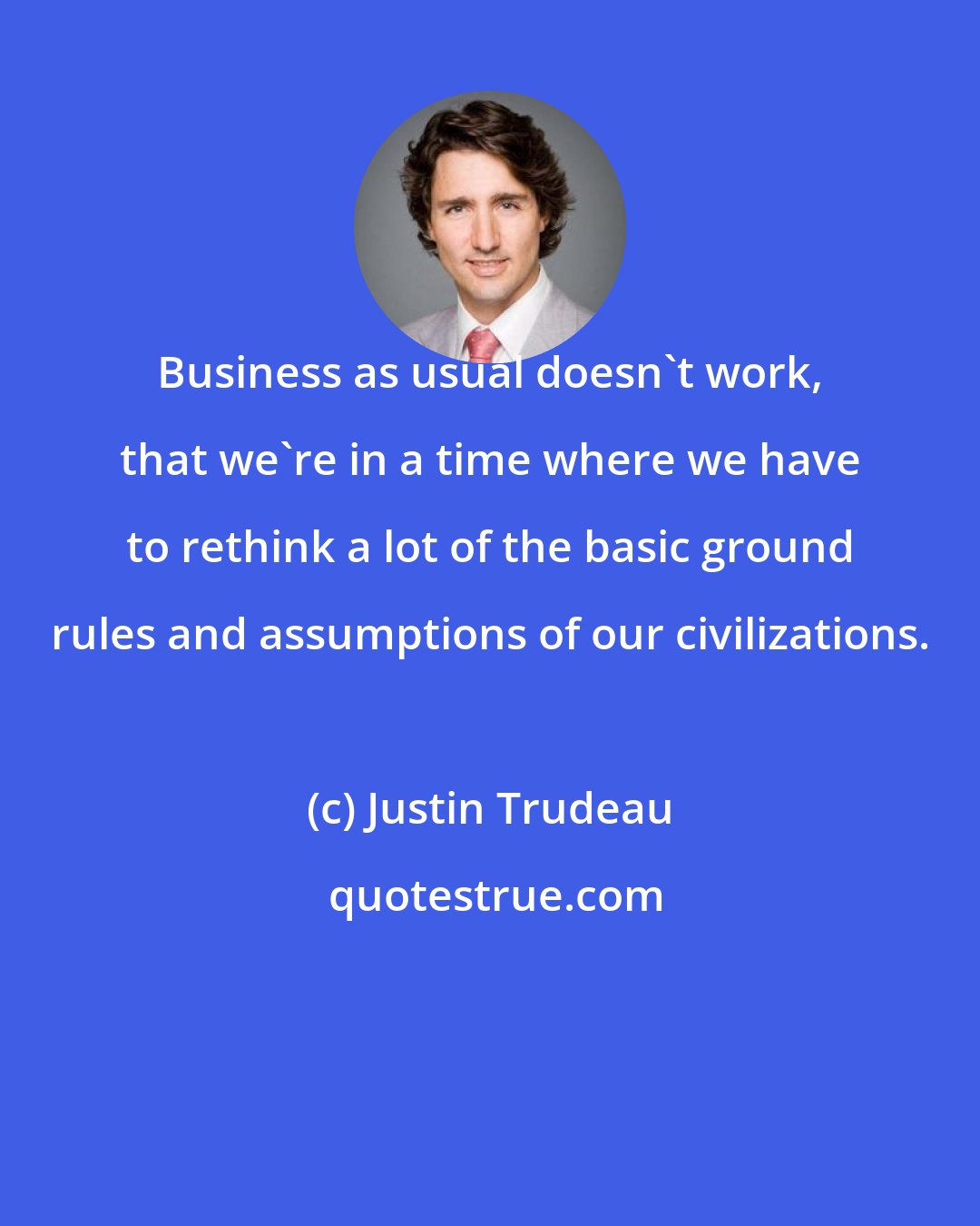 Justin Trudeau: Business as usual doesn't work, that we're in a time where we have to rethink a lot of the basic ground rules and assumptions of our civilizations.