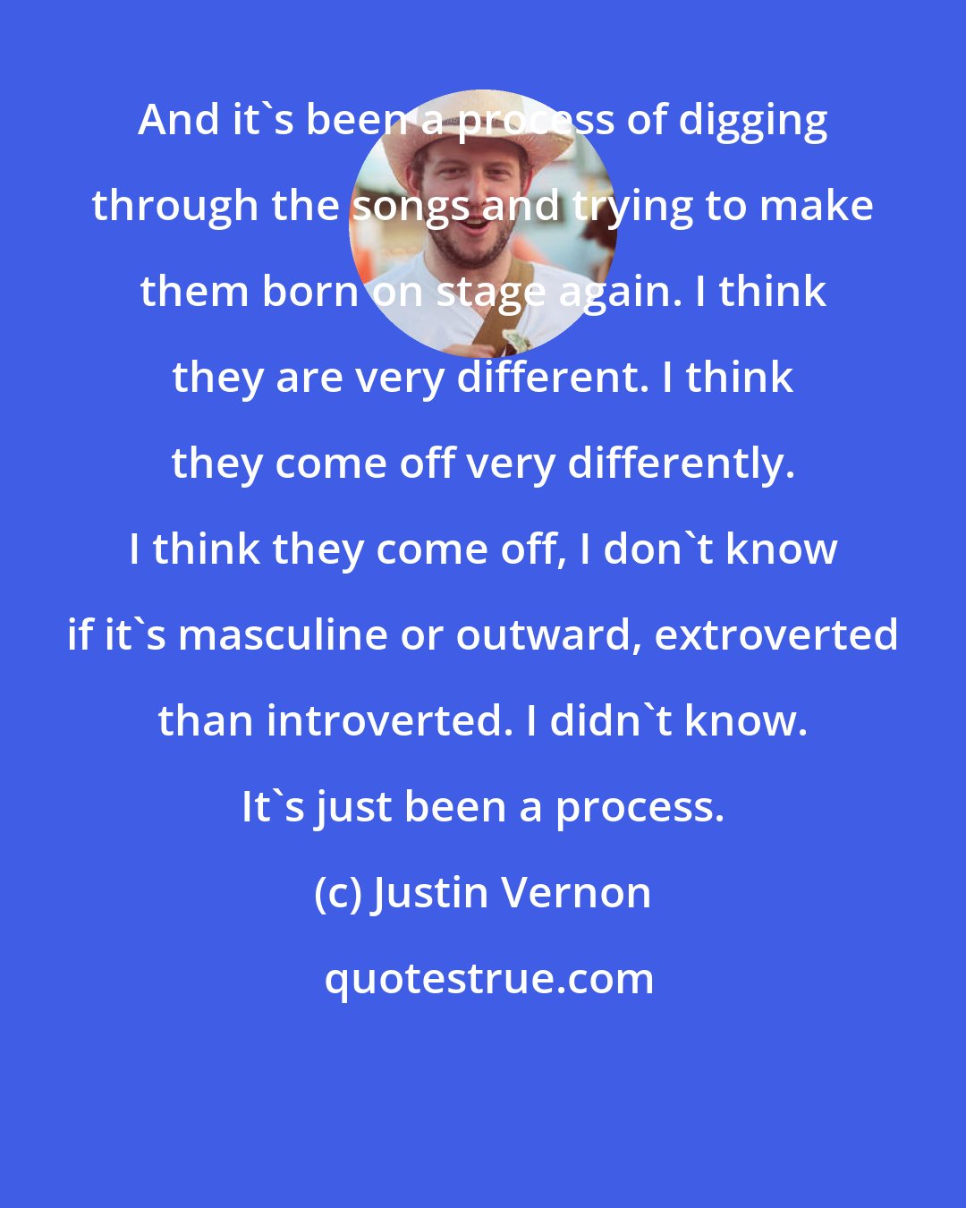 Justin Vernon: And it's been a process of digging through the songs and trying to make them born on stage again. I think they are very different. I think they come off very differently. I think they come off, I don't know if it's masculine or outward, extroverted than introverted. I didn't know. It's just been a process.