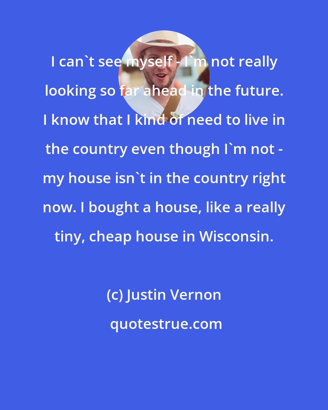Justin Vernon: I can't see myself - I'm not really looking so far ahead in the future. I know that I kind of need to live in the country even though I'm not - my house isn't in the country right now. I bought a house, like a really tiny, cheap house in Wisconsin.