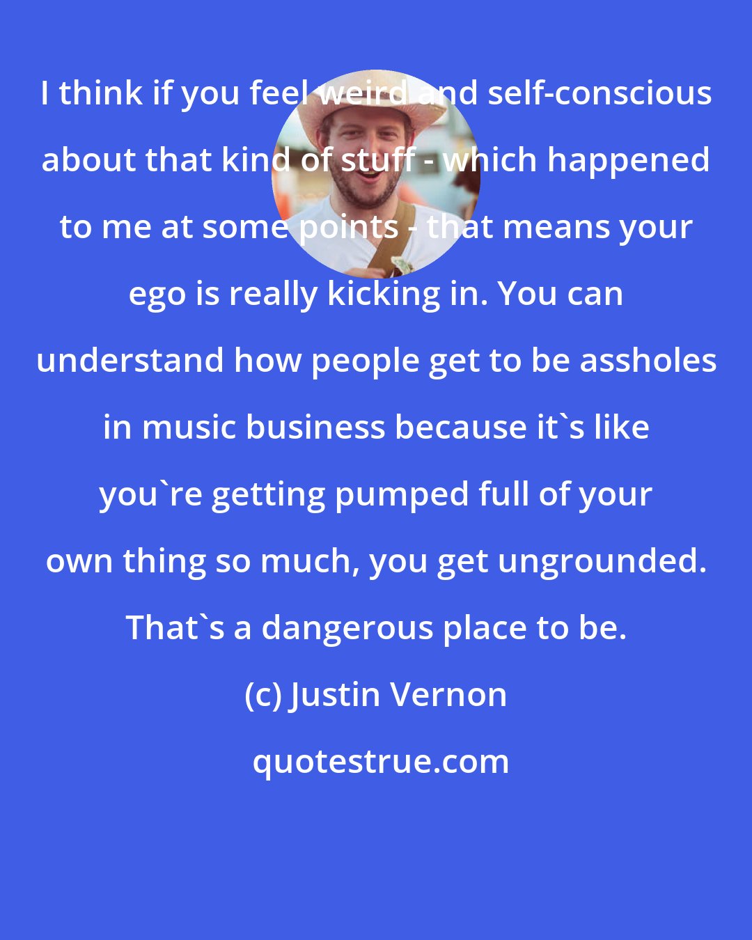 Justin Vernon: I think if you feel weird and self-conscious about that kind of stuff - which happened to me at some points - that means your ego is really kicking in. You can understand how people get to be assholes in music business because it's like you're getting pumped full of your own thing so much, you get ungrounded. That's a dangerous place to be.