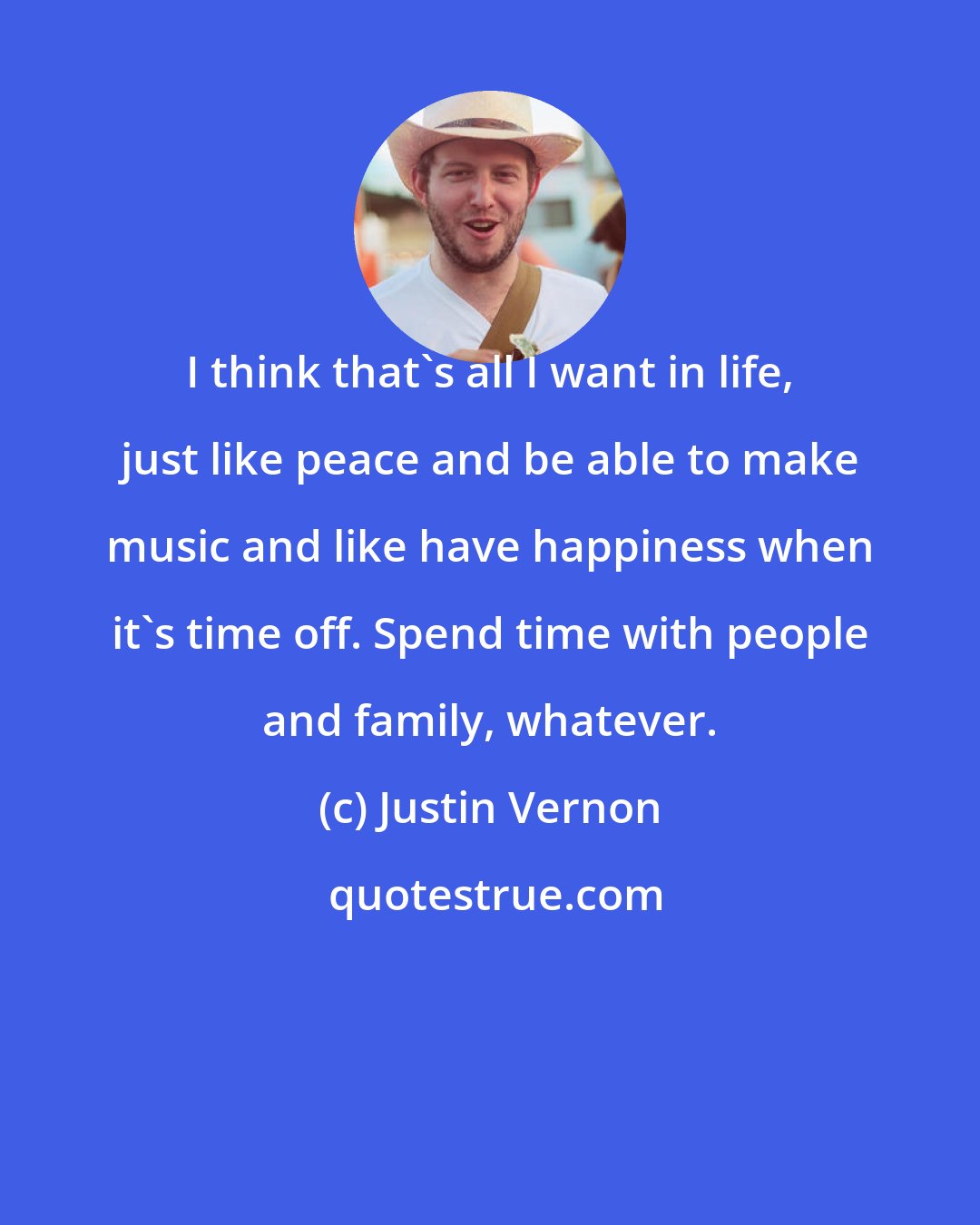 Justin Vernon: I think that's all I want in life, just like peace and be able to make music and like have happiness when it's time off. Spend time with people and family, whatever.