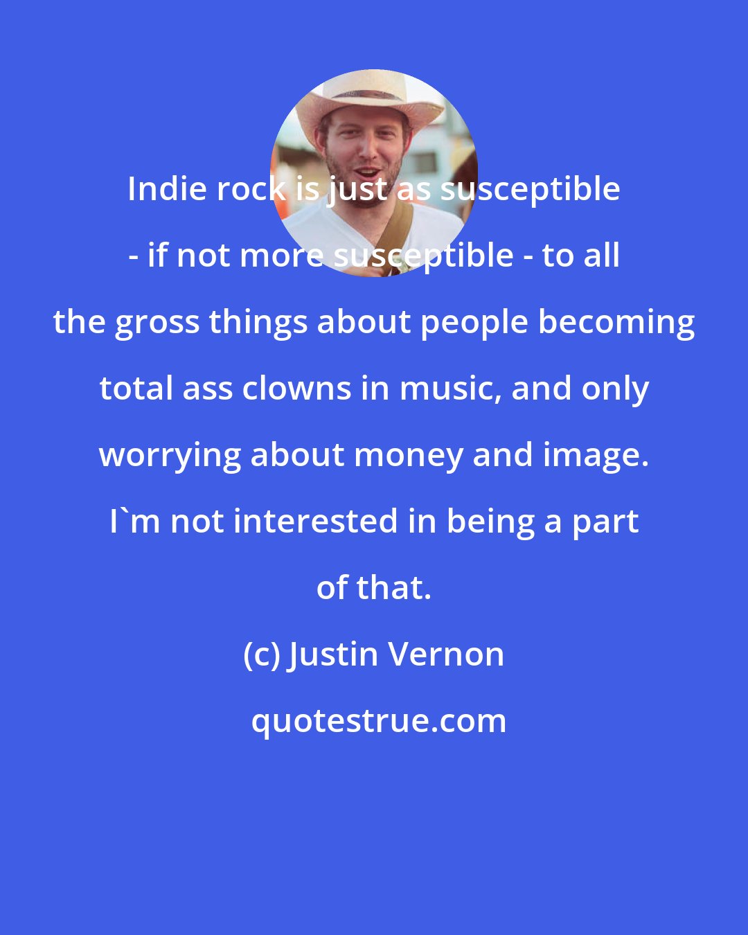 Justin Vernon: Indie rock is just as susceptible - if not more susceptible - to all the gross things about people becoming total ass clowns in music, and only worrying about money and image. I'm not interested in being a part of that.