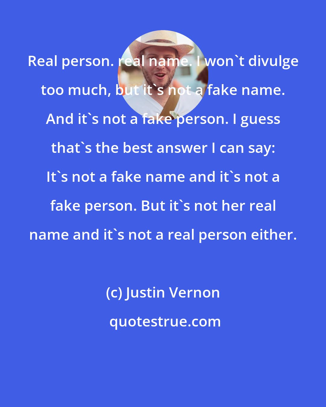 Justin Vernon: Real person. real name. I won't divulge too much, but it's not a fake name. And it's not a fake person. I guess that's the best answer I can say: It's not a fake name and it's not a fake person. But it's not her real name and it's not a real person either.