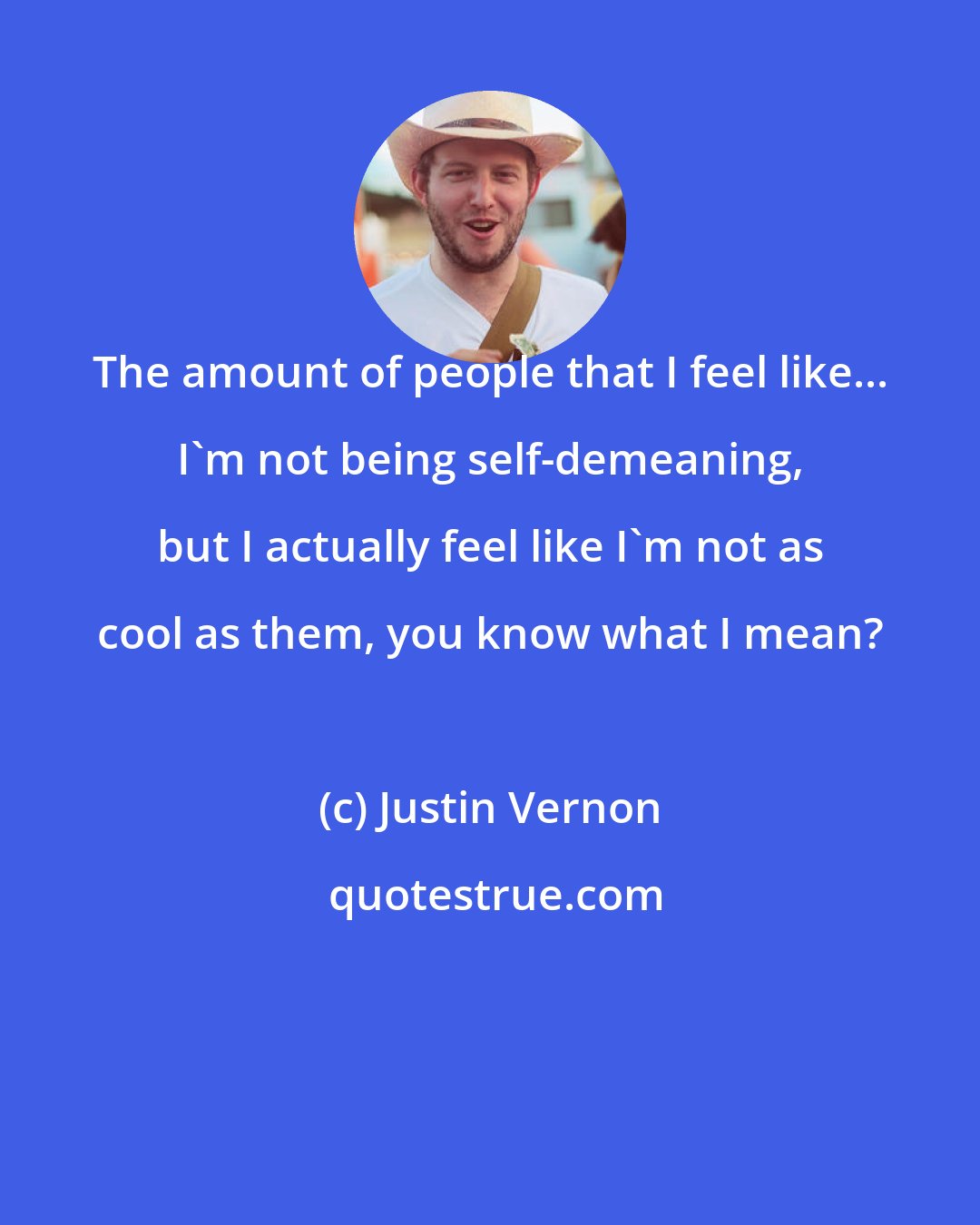 Justin Vernon: The amount of people that I feel like... I'm not being self-demeaning, but I actually feel like I'm not as cool as them, you know what I mean?