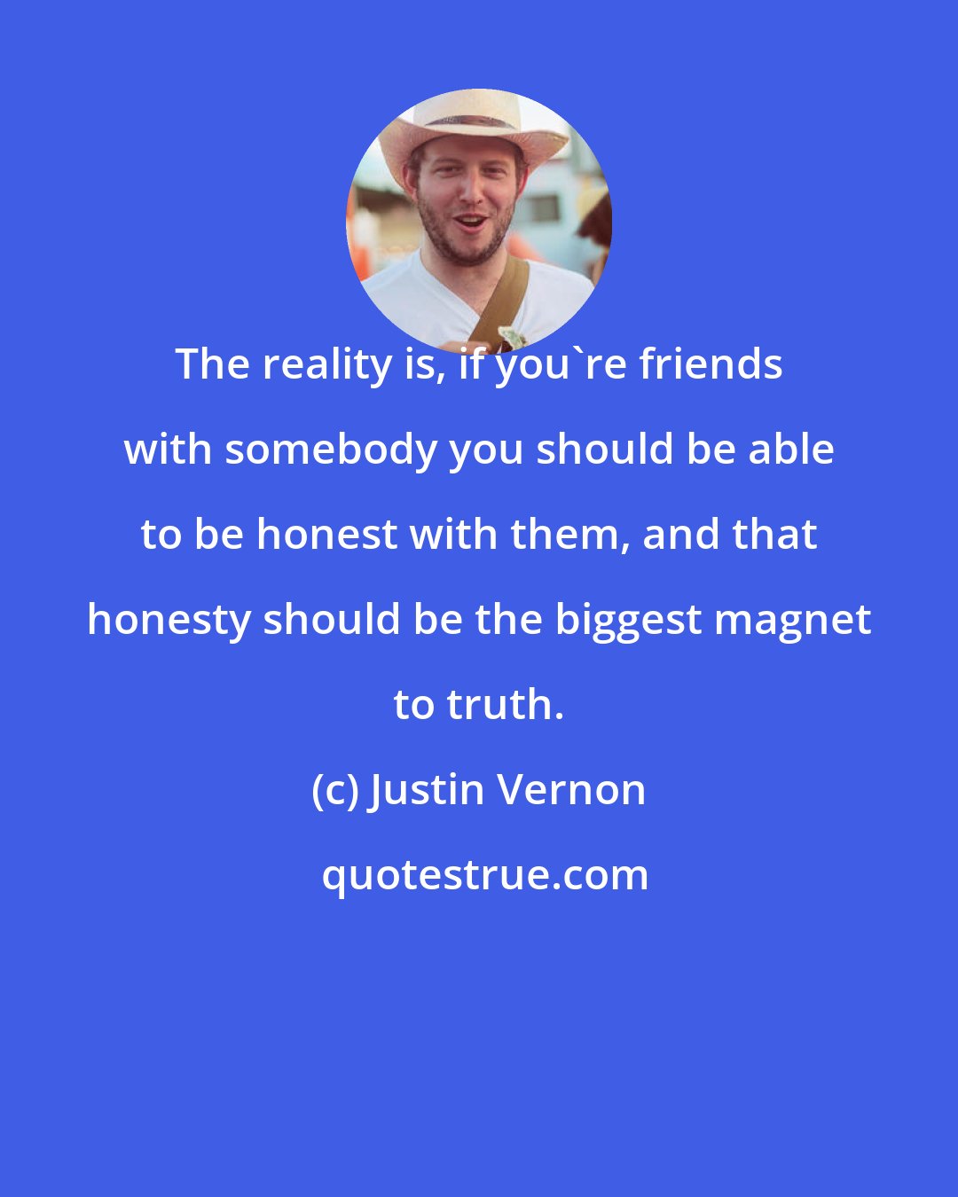 Justin Vernon: The reality is, if you're friends with somebody you should be able to be honest with them, and that honesty should be the biggest magnet to truth.