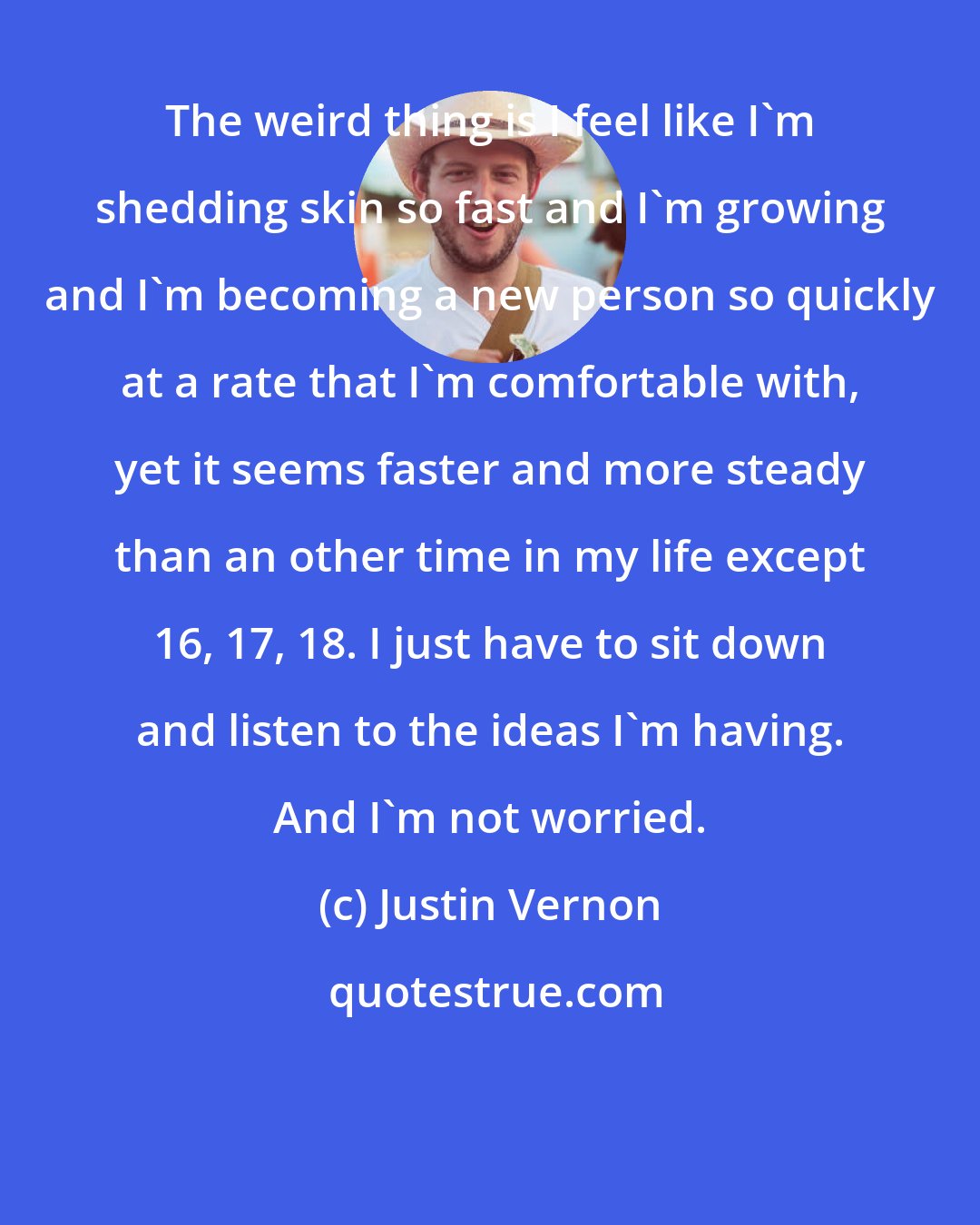 Justin Vernon: The weird thing is I feel like I'm shedding skin so fast and I'm growing and I'm becoming a new person so quickly at a rate that I'm comfortable with, yet it seems faster and more steady than an other time in my life except 16, 17, 18. I just have to sit down and listen to the ideas I'm having. And I'm not worried.