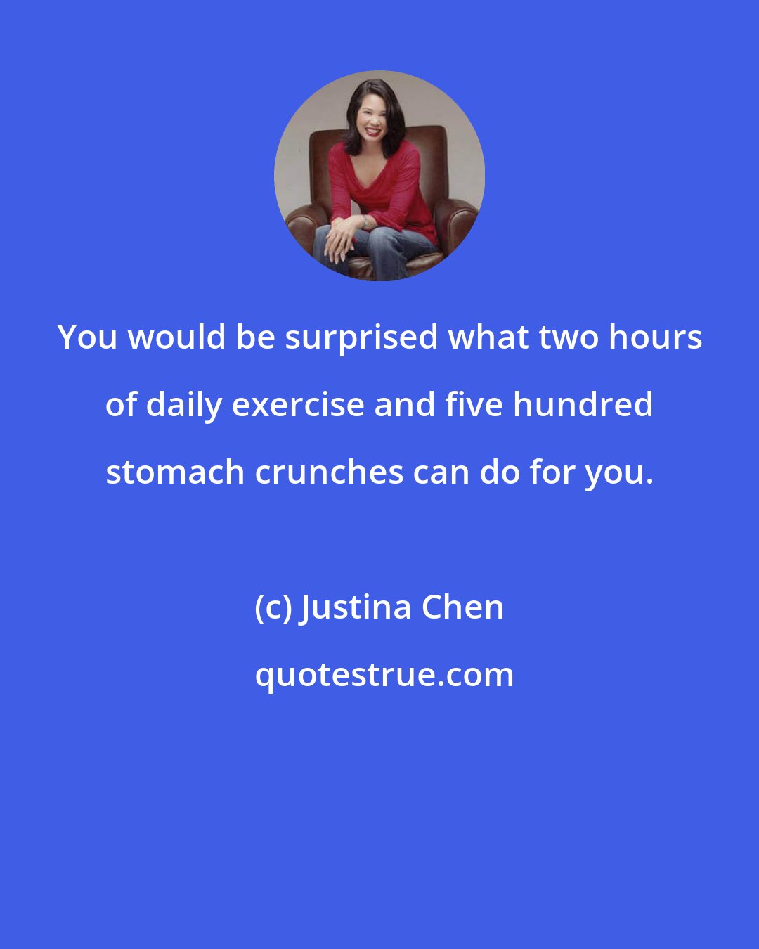 Justina Chen: You would be surprised what two hours of daily exercise and five hundred stomach crunches can do for you.