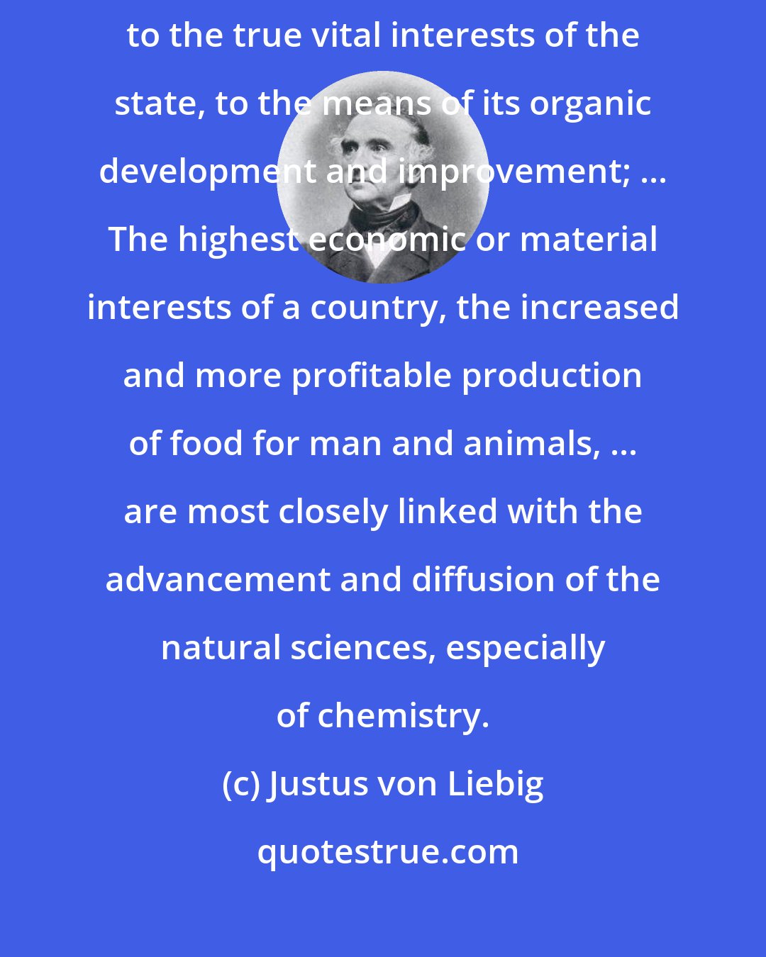 Justus von Liebig: Without an acquaintance with chemistry, the statesman must remain a stranger to the true vital interests of the state, to the means of its organic development and improvement; ... The highest economic or material interests of a country, the increased and more profitable production of food for man and animals, ... are most closely linked with the advancement and diffusion of the natural sciences, especially of chemistry.