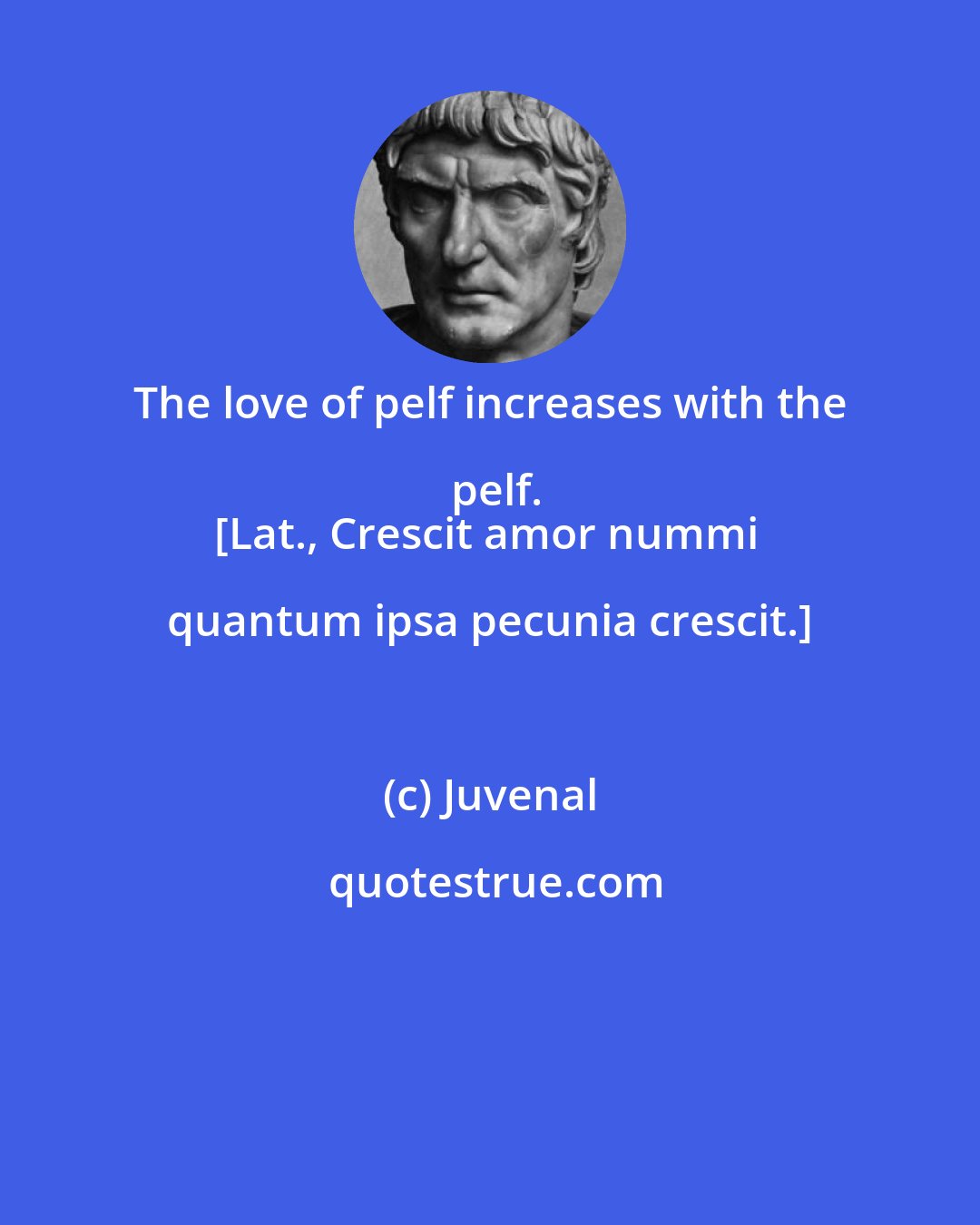 Juvenal: The love of pelf increases with the pelf.
[Lat., Crescit amor nummi quantum ipsa pecunia crescit.]