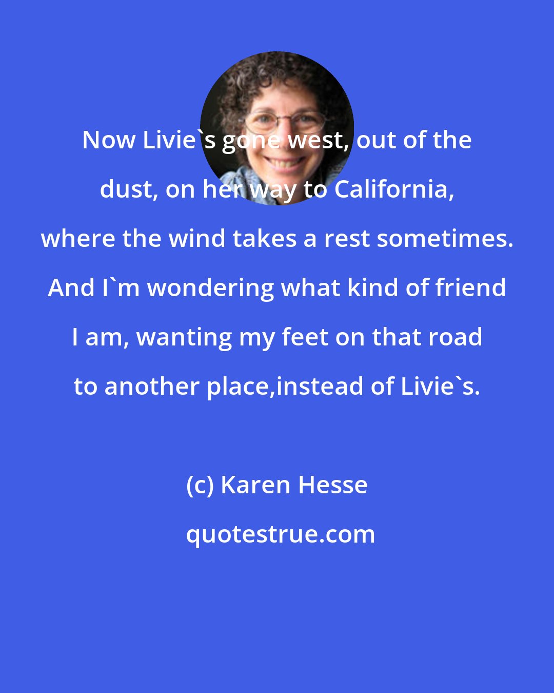 Karen Hesse: Now Livie's gone west, out of the dust, on her way to California, where the wind takes a rest sometimes. And I'm wondering what kind of friend I am, wanting my feet on that road to another place,instead of Livie's.