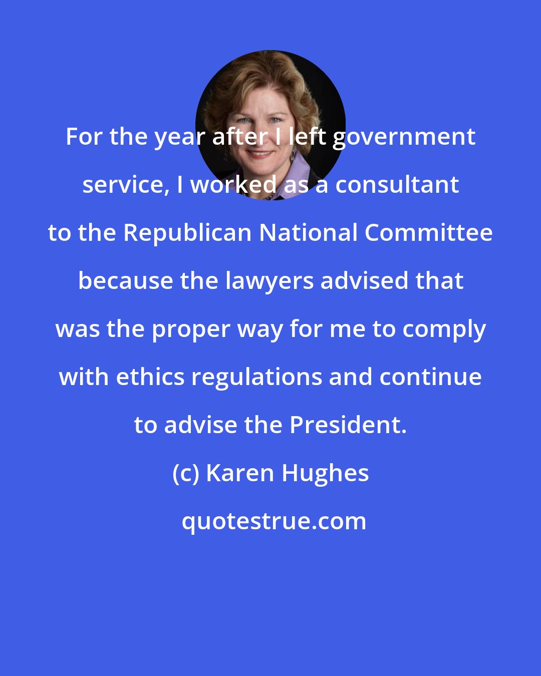 Karen Hughes: For the year after I left government service, I worked as a consultant to the Republican National Committee because the lawyers advised that was the proper way for me to comply with ethics regulations and continue to advise the President.