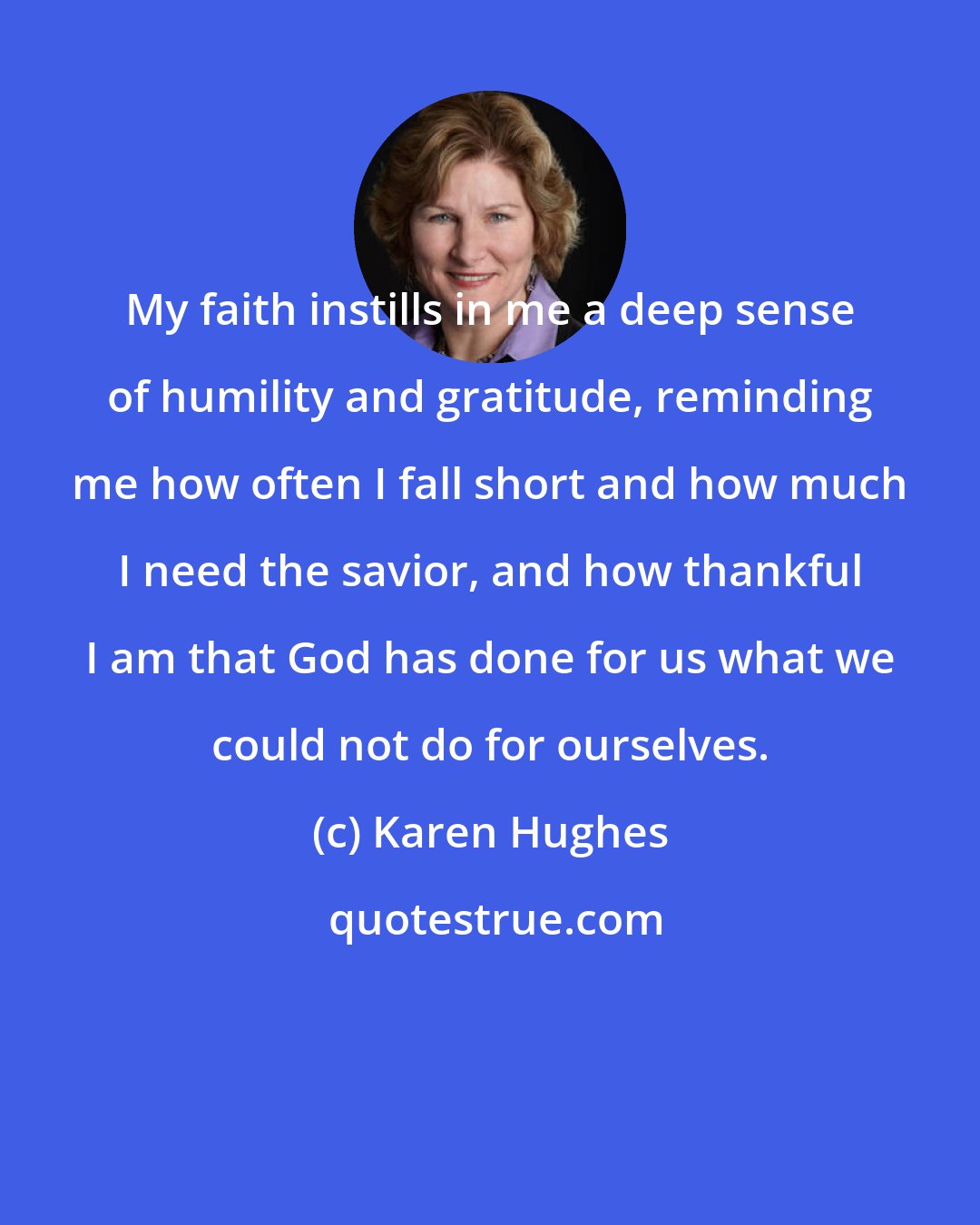 Karen Hughes: My faith instills in me a deep sense of humility and gratitude, reminding me how often I fall short and how much I need the savior, and how thankful I am that God has done for us what we could not do for ourselves.