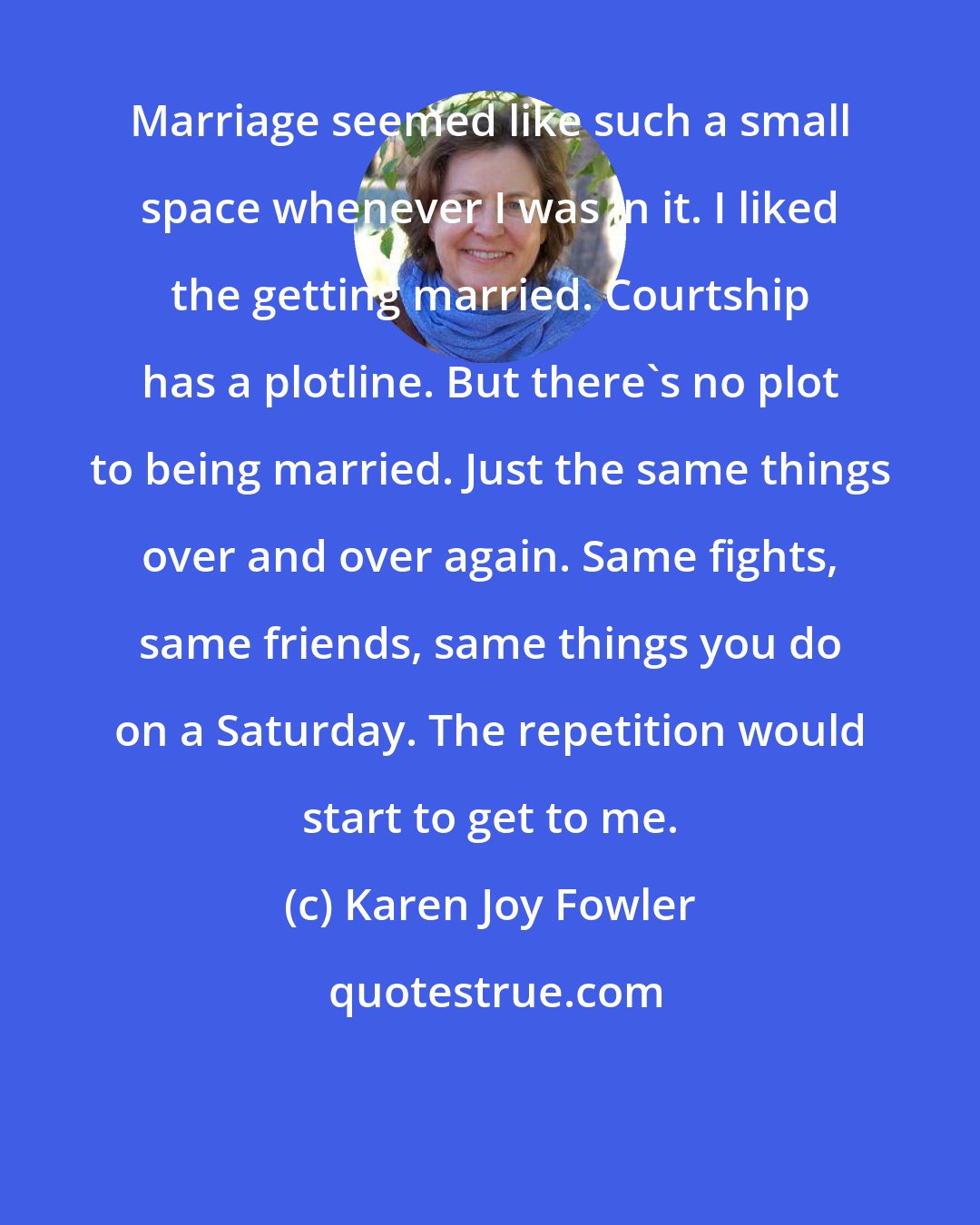 Karen Joy Fowler: Marriage seemed like such a small space whenever I was in it. I liked the getting married. Courtship has a plotline. But there's no plot to being married. Just the same things over and over again. Same fights, same friends, same things you do on a Saturday. The repetition would start to get to me.