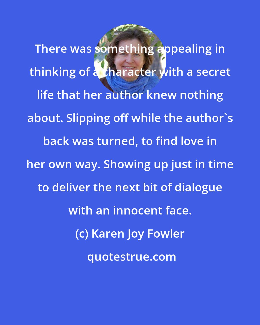 Karen Joy Fowler: There was something appealing in thinking of a character with a secret life that her author knew nothing about. Slipping off while the author's back was turned, to find love in her own way. Showing up just in time to deliver the next bit of dialogue with an innocent face.