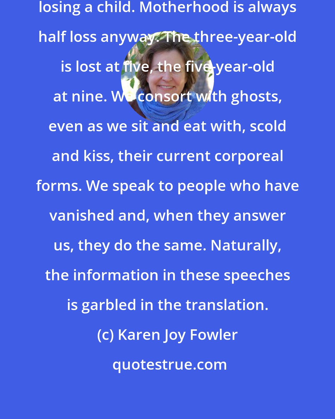 Karen Joy Fowler: Every mother can easily imagine losing a child. Motherhood is always half loss anyway. The three-year-old is lost at five, the five-year-old at nine. We consort with ghosts, even as we sit and eat with, scold and kiss, their current corporeal forms. We speak to people who have vanished and, when they answer us, they do the same. Naturally, the information in these speeches is garbled in the translation.