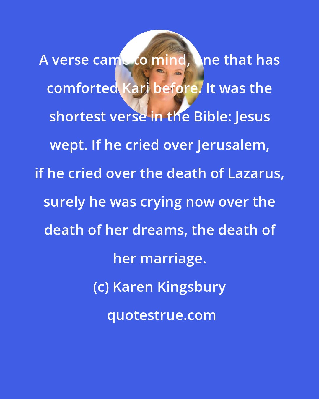 Karen Kingsbury: A verse came to mind, one that has comforted Kari before. It was the shortest verse in the Bible: Jesus wept. If he cried over Jerusalem, if he cried over the death of Lazarus, surely he was crying now over the death of her dreams, the death of her marriage.