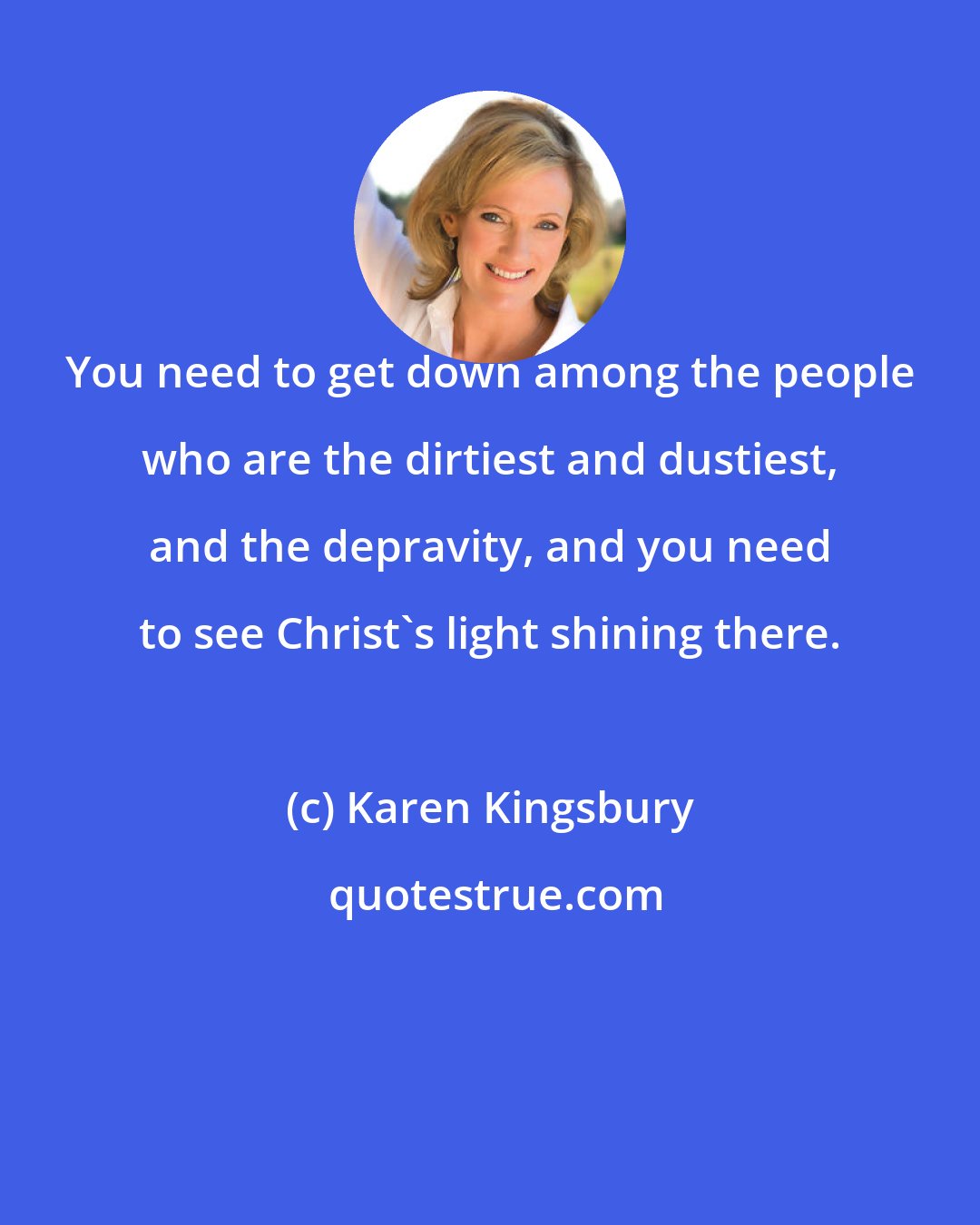 Karen Kingsbury: You need to get down among the people who are the dirtiest and dustiest, and the depravity, and you need to see Christ's light shining there.